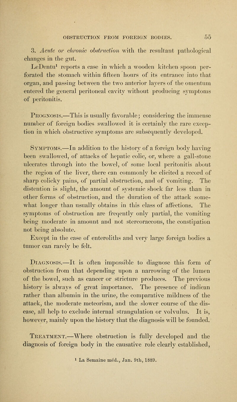 3. Acute or chronic obstruction with tlie resultant jialliologif-al changes in the gut. LeDentu^ reports a case in which a wooden kitchen spoon per- forated the stomach within fifteen hours of its entrance into that organ, and passing between the two anterior layers of the omentum entered the general peritoneal cavity without producing symptoms of peritonitis. Prognosis.—This is usually favorable; considering the immense number of foreign bodies swallowed it is certainly the rare excep- tion in which obstructive symptoms are subsequently developed. Symptoms.—In addition to the history of a foreign body having been swallowed, of attacks of hepatic colic, or, where a gall-stone ulcerates through into the bowel, of some local peritonitis about the region of tlie liver, there can commonly be elicited a record of sharp colicky pains, of partial obstruction, and of vomiting. The distention is slight, the amount of sj'stemic shock far less than in other forms of obstruction, and the duration of the attack some- what longer than usually obtains in this class of affections. The symptoms of obstruction are freqently only partial, the vomiting being moderate in amount and not stercoraceous, the constipation not being absolute. Except in the case of enteroliths and very large foreign bodies a tumor can rarely be felt. Diagnosis.—It is often impossible to diagnose this form of obstruction from that depending upon a narrowing of the lumen of the bowel, such as cancer or stricture produces. The previous history is always of great importance. The presence of indican rather than albumin in the urine, the comparative mildness of the attack, the moderate meteorism, and the slower course of the dis- ease, all help to exclude internal strangulation or volvulus. It is, however, mainly upon the history that the diagnosis will be founded.' Treatment.—Where obstruction is fully developed and the diagnosis of foreign body in the causative role clearly established, 1 La Semaine med., Jan. 9tli, 1889.