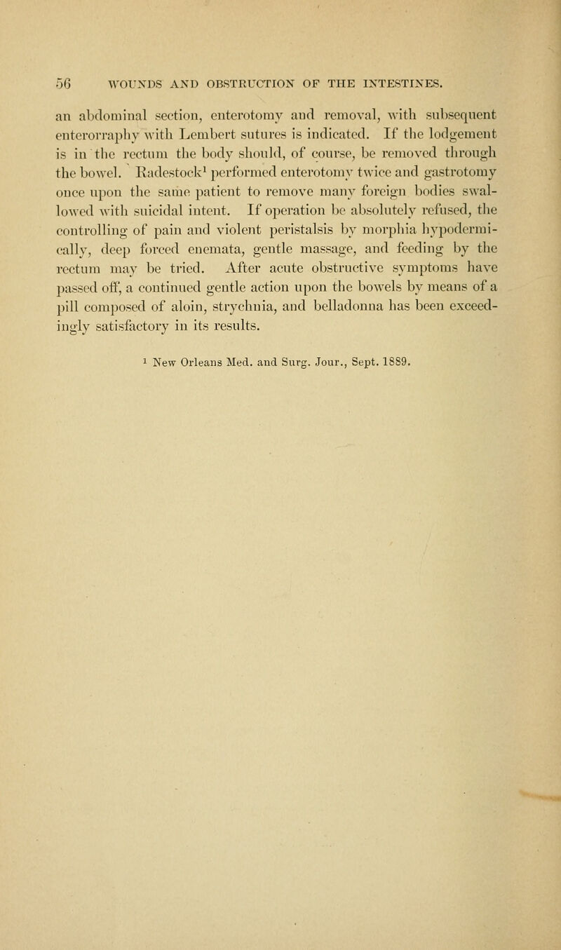 an alxlominal section, enterotomy and removal, Avitli snbseqnent enterorraphy with Lcmbort siitnres is indicated. If the lodgement is in the rectnm the body shonld, of conrse, be removed through the bowel. Radestock' performed enterotomy twice and gastrotomy once upon the same patient to remove many foreign bodies swal- lowed with suicidal intent. If operation be absolutely refused, the controlling of pain and violent peristalsis by morphia hypodermi- cally, deep forced enemata, gentle massage, and feeding by the rectum may be tried. After acute obstructive symptoms have passed off, a continued gentle action upon the bowels by means of a pill composed of aloin, strychnia, and belladonna has been exceed- ingly satisfactory in its results. 1 New Orleans Med. and Surg. Jour., Sept. 1889.