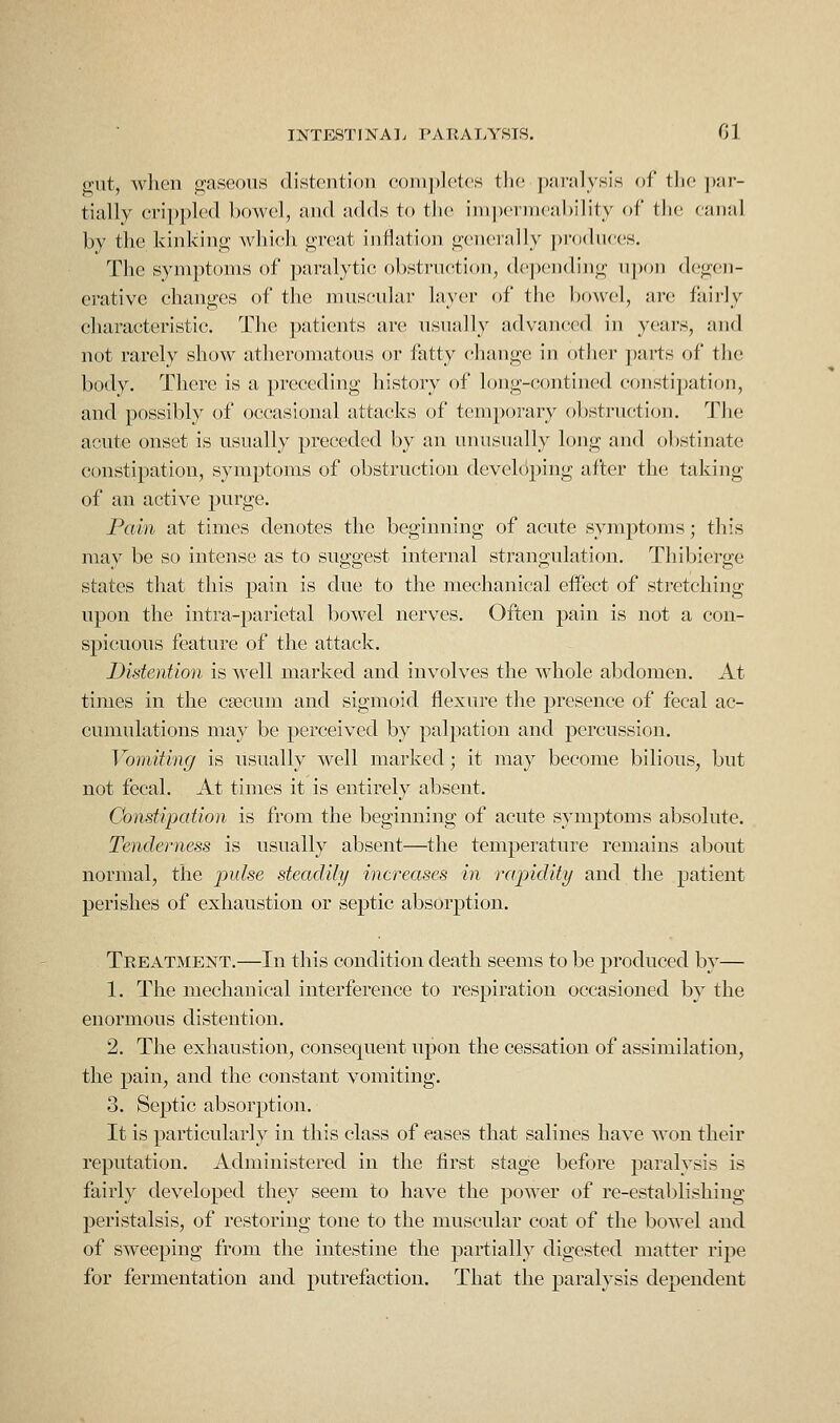 gut, when gaseous distention completes the paralysis of the par- tially cri])])lcd bowel, and adds to tlic im])er]neal)ility of the canal by the kinking which great inflation generally prcxliices. The symptoms of paralytic obstruction, depending upon degen- erative changes of the muscular layer of the bowc.'l, arc fairly characteristic. The patients are usually advanced in years, and not rarely show atheromatous or fatty change in other ])arts of the body. There is a preceding history of long-contined constipation, and possibly of occasional attacks of temporary obstruction. The acute onset is usually preceded by an unusually long and olistinate constipation, symptoms of obstruction develdj)ing after the taking of an active purge. Pain at times denotes the beginning of acute symptoms; this may be so intense as to suggest internal strangulation. Thibierge states that this pain is due to the mechanical eiFect of stretching upon the intra-parietal bowel nerves. Often pain is not a con- spicuous feature of the attack. Distention is well marked and involves the whole abdomen. At times in the c?ecum and sigmoid flexure the presence of fecal ac- cumulations may be perceived by palpation and percussion. Vomiting is usually well marked; it may become bilious, but not fecal. At times it is entirely absent. Constipation is from the beginning of acute symptoms absolute. Tenderness is usually absent—the temperature remains about normal, the pulse steadily increases in rajyldity and the patient perishes of exhaustion or septic absorption. Treatment.—In this condition death seems to be produced by— 1. The mechanical interference to respiration occasioned by the enormous distention. 2. The exhaustion, consequent upon the cessation of assimilation, the pain, and the constant vomiting. 3. Septic absorption. It is particularly in this class of eases that salines have won their reputation. Administered in the first stage before paralysis is fairly developed they seem to have the power of re-establishing peristalsis, of restoring tone to the muscular coat of the bowel and of sweeping from the intestine the partially digested matter ripe for fermentation and putrefaction. That the paralysis dependent