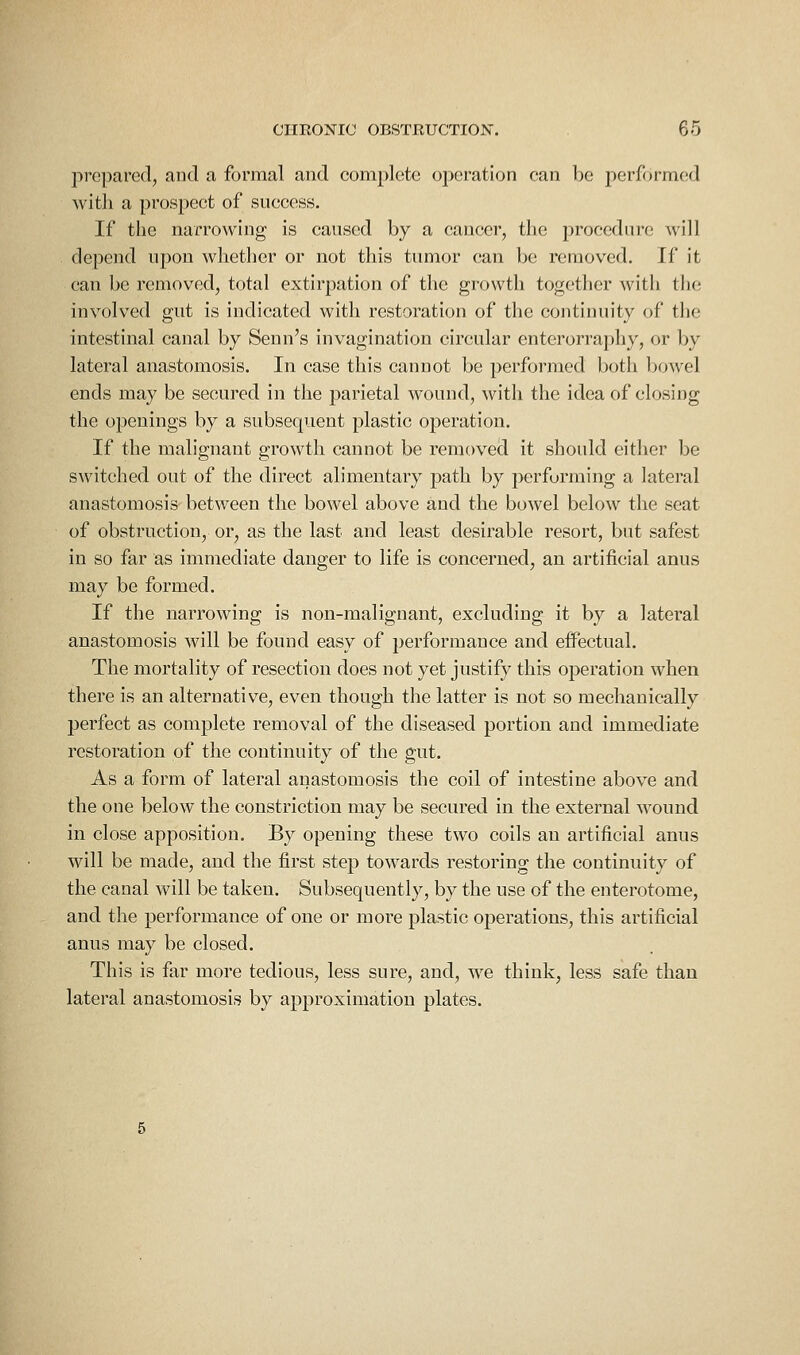 prepared, and a formal and complete operation can be performed with a prospect of success. If the narrowing is caused by a cancer, the procedure will depend upon whether or not this tumor can be removed. If it can be removed, total extirpation of the growth together with the involved gut is indicated with restoration of the continuity of the intestinal canal by Senn's invagination circular enterorraphy, or by lateral anastomosis. In case this cannot be performed both Ijowel ends may be secured in the parietal wound, with the idea of closing the openings by a subsequent plastic operation. If the malignant growth cannot be removed it should either be switched out of the direct alimentary path by performing a lateral anastomosis between the bowel above and the bowel below the seat of obstruction, or, as the last and least desirable resort, but safest in so far as immediate danger to life is concerned, an artificial anus may be formed. If the narrowing is non-malignant, excluding it by a lateral anastomosis will be found easy of performance and effectual. The mortality of resection does not yet justify this operation when there is an alternative, even though the latter is not so mechanically perfect as complete removal of the diseased portion and immediate restoration of the continuity of the gut. As a form of lateral anastomosis the coil of intestine above and the one below the constriction may be secured in the external wound in close apposition. By opening these two coils an artificial anus will be made, and the first step towards restoring the continuity of the canal will be taken. Subsequently, by the use of the enterotome, and the performance of one or more plastic operations, this artificial anus may be closed. This is far more tedious, less sure, and, we think, less safe than lateral anastomosis by approximation plates.