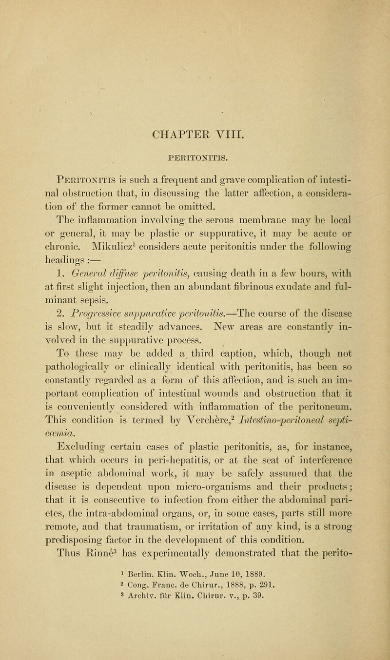 CHAPTER Yin. PERITONITIS. Peritonitis is such a frequent and grave complication of intesti- nal obstruction that, in discussing the latter affection, a considera- tion of the former cannot be omitted. The intlammatiou involving the serous membrane may be local or general, it may be plastic or suppurative, it may be acute or chronic. Mikulicz' considers acute peritonitis under the following headings :— 1. General diffuse -peritonitis, causing death in a few hours, with at first slight injection, then an abundant fibrinous exudate and ful- minant sepsis. 2. Progressive suppurative peritonitis.—The course of the disease is slow, but it steadily advances. New areas are constantly in- volved in the suppurative process. To these may be added a third caption, which, though not pathologically or clinically identical with peritonitis, has been so constantly regarded as a form of this affection, and is such an im- portant complication of intestinal wounds and obstruction that it is conveniently considered with inflammation of the peritoneum. This condition is termed by Verchere,^ Intestino-peritoneal septi- ccemia. Excluding certain cases of plastic peritonitis, as, for instance, that which occurs in peri-hepatitis, or at the seat of interference in aseptic abdominal work, it may be safely assumed that the disease is dependent upon micro-organisms and their products; that it is consecutive to infection from either the abdominal pari- etes, the intra-abdominal organs, or, in some cases, parts still more remote, and that traumatism, or irritation of any kind, is a strong predisposing factor in the development of this condition. Thus Rinne^ has experimentally demonstrated that the perito- 1 Berlin. Klin. Woch., June 10, 1889. 2 Cong. Franc, de Chirur., 1888, p. 291. 3 Archiv. fiir Klin. Chirur. v., p. 39.