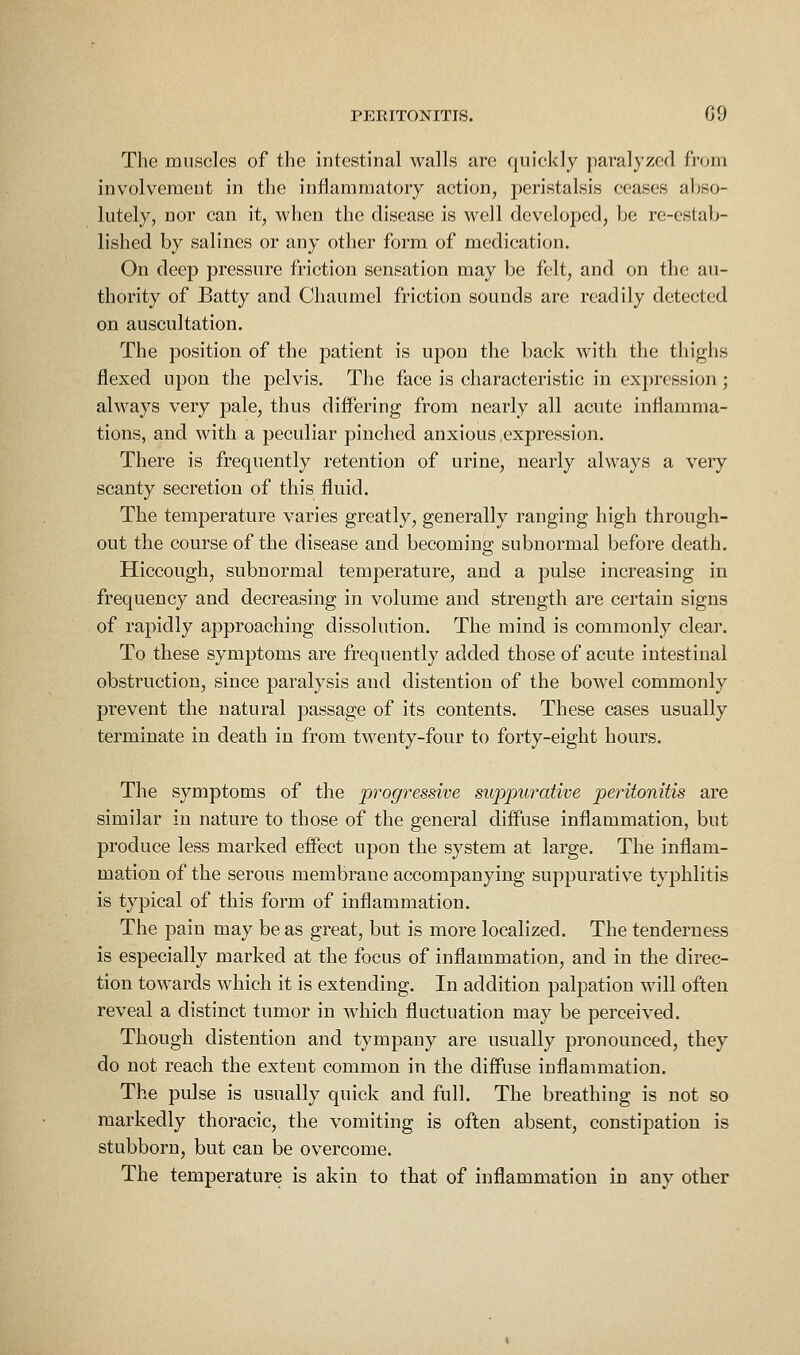 The miisoles of the intestinal walls are quickly paralyzed from involvement in the inflammatory action, jieristalsis ceases aljso- lutely, nor can it, when the disease is well developed, be re-estab- lished by salines or any other form of medication. On deep pressure friction sensation may be felt, and on the au- thority of Batty and Chaumel friction sounds are readily detected on auscultation. The position of the patient is upon the back with the thighs flexed upon the pelvis. The face is characteristic in expression ; always very pale, thus differing from nearly all acute inflamma- tions, and with a peculiar pinched anxious expression. There is frequently retention of urine, nearly always a very scanty secretion of this fluid. The temperature varies greatly, generally ranging high through- out the course of the disease and becoming subnormal before death. Hiccough, subnormal temperature, and a pulse increasing in frequency and decreasing in volume and strength are certain signs of rapidly approaching dissolution. The mind is commonly clear. To these symptoms are frequently added those of acute intestinal obstruction, since paralysis and distention of the bowel commonly prevent the natural passage of its contents. These cases usually terminate in death in from twenty-four to forty-eight hours. The symptoms of the progressive suppurative peritonitis are similar in nature to those of the general diffuse inflammation, but produce less marked effect upon the system at large. The inflam- mation of the serous membrane accompanying suppurative typhlitis is typical of this form of inflammation. The pain may be as great, but is more localized. The tenderness is especially marked at the focus of inflammation, and in the direc- tion towards which it is extending. In addition palpation will often reveal a distinct tumor in which fluctuation may be perceived. Though distention and tympany are usually pronounced, they do not reach the extent common in the diffuse inflammation. The pulse is usually quick and full. The breathing is not so markedly thoracic, the vomiting is often absent, constipation is stubborn, but can be overcome. The temperature is akin to that of inflammation in any other