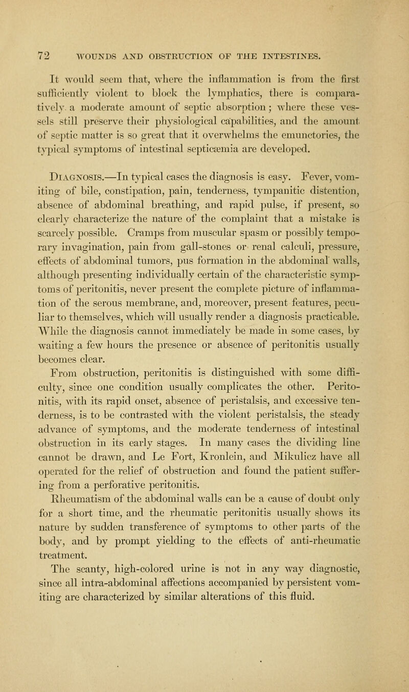 It would seem tliat, where the inflammation is from the first sufficiently violent to block the lymphatics, there is compara- tively, a moderate amount of septic absorption; where these ves- sels still preserve their physiological capabilities, and the amount of septic matter is so great that it overwhelms the emunctories, the t}^ical symptoms of intestinal septicaemia are developed. Diagnosis.—In typical cases the diagnosis is easy. Fever, vom- iting of bile, constipation, pain, tenderness, tympanitic distention, absence of abdominal breathing, and ra])id pulse, if present, so clearly characterize the nature of the complaint that a mistake is scarcely possible. Cramps from muscular spasm or possibly tempo- rary invagination, pain from gall-,stones or renal calculi, pressure, effects of abdominal tumors, pus formation in the abdominal walls, although presenting individually certain of the characteristic symp- toms of peritonitis, never present the complete picture of inflamma- tion of the serous membrane, and, moreover, present features, pecu- liar to themselves, which will usually render a diagnosis practicable. While the diagnosis cannot immediately be made in some cases, by waiting a few hours the presence or absence of peritonitis usually becomes clear. From obstruction, peritonitis is distinguished with some diffi- culty, since one condition usually complicates the other. Perito- nitis, with its rapid onset, absence of peristalsis, and excessive ten- derness, is to be contrasted with the violent peristalsis, the steady advance of symptoms, and the moderate tenderness of intestinal obstruction in its early stages. In many cases the dividing line cannot be drawn, and Le Fort, Kronlein, and Mikulicz have all operated for the relief of obstruction and found the patient suffer- ing from a perforative peritonitis. Rheumatism of the abdominal walls can be a cause of doubt only for a short time, and the rheumatic peritonitis usually shows its nature by sudden transference of symptoms to other parts of the body, and by prompt yielding to the effects of anti-rheumatic treatment. The scanty, high-colored urine is not in any way diagnostic, since all intra-abdominal affections accompanied by persistent vom- iting are characterized by similar alterations of this fluid.