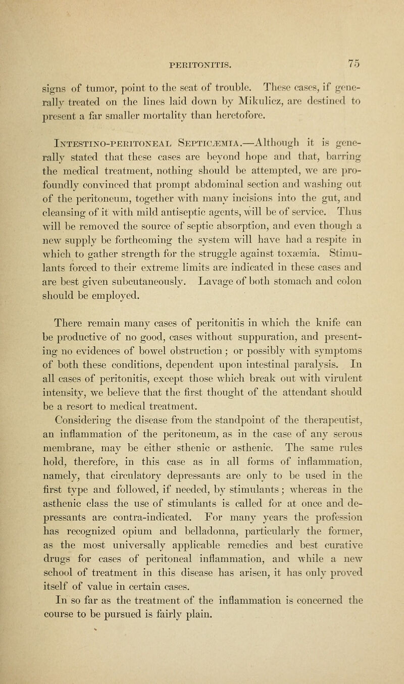 signs of tumor, point to the seat of trouble. These cases, if gene- rally treated on the lines laid down by Mikulicz, are destined to present a far smaller mortality than heretofore. Intestino-peritoneal Septicaemia.—Although it is gene- rally stated that these cases are beyond hope and that, barring the medical treatment, nothing should be attempted, we are pro- foundly convinced that prompt abdominal section and washing out of the peritoneum, together with many incisions into the gut, and cleansing of it with mild antiseptic agents, will be of service. Thus will be removed the source of septic absorption, and even though a new supply be forthcoming the system will have had a respite in which to gather strength for the struggle against toxsemia. Stimu- lants forced to their extreme limits are indicated in these cases and are best given subcutaneously. Lavage of both stomach and colon should be employed. There remain many cases of peritonitis in which the knife can be productive of no good, cases without suppuration, and present- ing no evidences of bowel obstruction; or possibly with symptoms of both these conditions, dependent upon intestinal paralysis. In all cases of peritonitis, except those which break out with virulent intensity, we believe that the first thought of the attendant should be a resort to medical treatment. Considering the disease from the standpoint of the therapeutist, an inflammation of the peritoneum, as in the case of any serous membrane, may be either sthenic or asthenic. The same rules hold, therefore, in this case as in all forms of inflammation, namely, that circulatory depressants are only to be used in the first type and followed, if needed, by stimulants; whereas in the asthenic class the use of stimulants is called for at once and de- pressants are contra-indicated. For many years the profession has recognized opium and belladonna, particularly the former, as the most universally applicable remedies and best curative drugs for cases of peritoneal inflammation, and while a new school of treatment in this disease has arisen, it has only proved itself of value in certain cases. In so far as the treatment of the inflammation is concerned the course to be pursued is fairly plain.