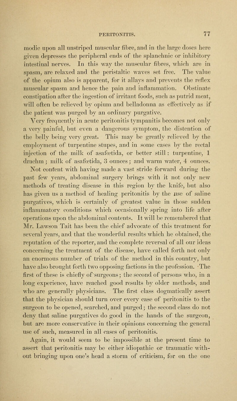 modic upon all unstripcd mnscular fibre, and in the large doses here given depresses the peri])heral ends of the splanchnic or inhibitory intestinal nerves. In this way the muscular fibres, which are in spasm, are relaxed and the peristaltic waves set free. The value of the opium also is apparent, for it allays and prevents the reflex muscular spasm and hence the pain and inflammation. Obstinate constipation after the ingestion of irritant foods, such as putrid meat, will often be relieved by opium and belladonna as effectively as if the patient was purged by an ordinary purgative. Very frequently in acute peritonitis tympanitis becomes not only a very painful, but even a dangerous symptom, the distention of the belly being very great. This may be greatly relieved by the employment of turpentine stupes, and in some cases by the rectal injection of the milk of asafoetida, or better still: turpentine, 1 drachm ; milk of asafoetida, 3 ounces ; and warm water, 4 ounces. Not content with having made a vast stride forward during the past few years, abdominal surgery brings with it not only new methods of treating disease in this region by the knife, but also has given us a method of healing peritonitis by the use of saline purgatives, which is certainly of greatest value in those sudden inflammatory conditions which occasionally spring into life after operations upon the abdominal contents. It will be remembered that Mr. Lawson Tait has been the chief advocate of this treatment for several years, and that the wonderful results which he obtained, the reputation of the reporter, and the complete reversal of all our ideas concerning the treatment of the disease, have called forth not only an enormous number of trials of the method in this country, but have also brought forth two opposing factions in the profession. The first of these is chiefly of surgeons; the second of persons who, in a long experience, have reached good results by older methods, and who are generally physicians. The first class dogmatically assert that the physician should turn over every case of peritonitis to the surgeon to be opened, searched, and purged; the second class do not deny that saline purgatives do good in the hands of the surgeon, but are more conservative in their opinions concerning the general use of such, measured in all cases of peritonitis. Again, it would seem to be impossible at the present time to assert that peritonitis may be either idiopathic or traumatic with- out bringing upon one's head a storm of criticism, for on the one