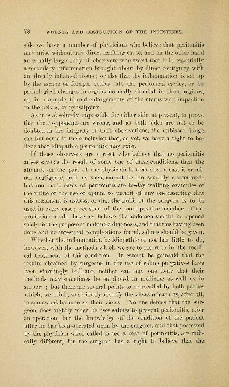 side we have a number of pliysicians who believe that peritonitis may arise without any direct exciting cause, and on the other hand an equally large body of observers who assert that it is essentially a secondary inflammation brought about by direct contiguity with an already inflamed tissue; or else that the inflammation is set up by the escape of foreign bodies into the peritoneal cavity, or by pathological changes in organs normally situated in these regions, as, for example, fibroid enlargements of the uterus with impaction in the pelvis, or pyosalpynx. As it is absolutely impossible for either side, at present, to prove that their opponents are wrong, and as both sides are not to be doubted in the integrity of their observations, the unbiased judge can but come to the conclusion that, as yet, we have a right to be- lieve that idiopathic peritonitis may exist. If those observers are correct who believe that no peritonitis arises save as the result of some one of these conditions, then the attempt on the part of the physician to treat such a case is crimi- nal negligence, and, as such, cannot be too severely condemned; but too many cases of peritonitis are to-day walking examples of the value of the use of opium to permit of any one asserting that this treatment is useless, or that the knife of the surgeon is to be used in every case; yet some of the more positive members of the profession would have us believe the abdomen should be opened solely for the purpose of making a diagnosis, and that this having been done and no intestinal complications found, salines should be given. Whether the inflammation be idiopathic or not has little to do, however, with the methods which we are to resort to in the medi- cal treatment of this condition. It cannot be gainsaid that the results obtained by surgeons in the use of saline purgatives have been startlingly brilliant, neither can any one deny that their methods may sometimes be employed in medicine as well as in surgery; but there are several points to be recalled by both parties which, we think, so seriously modify the views of each as, after all, to somewhat harmonize their views. No one denies that the sur- geon does rightly when he uses salines to prevent peritonitis, after an operation, but the knowledge of the condition of the patient after he has been operated upon by the surgeon, and that possessed by the physician when called to see a case of peritonitis, are radi- cally different, for the surgeon has a right to believe that the