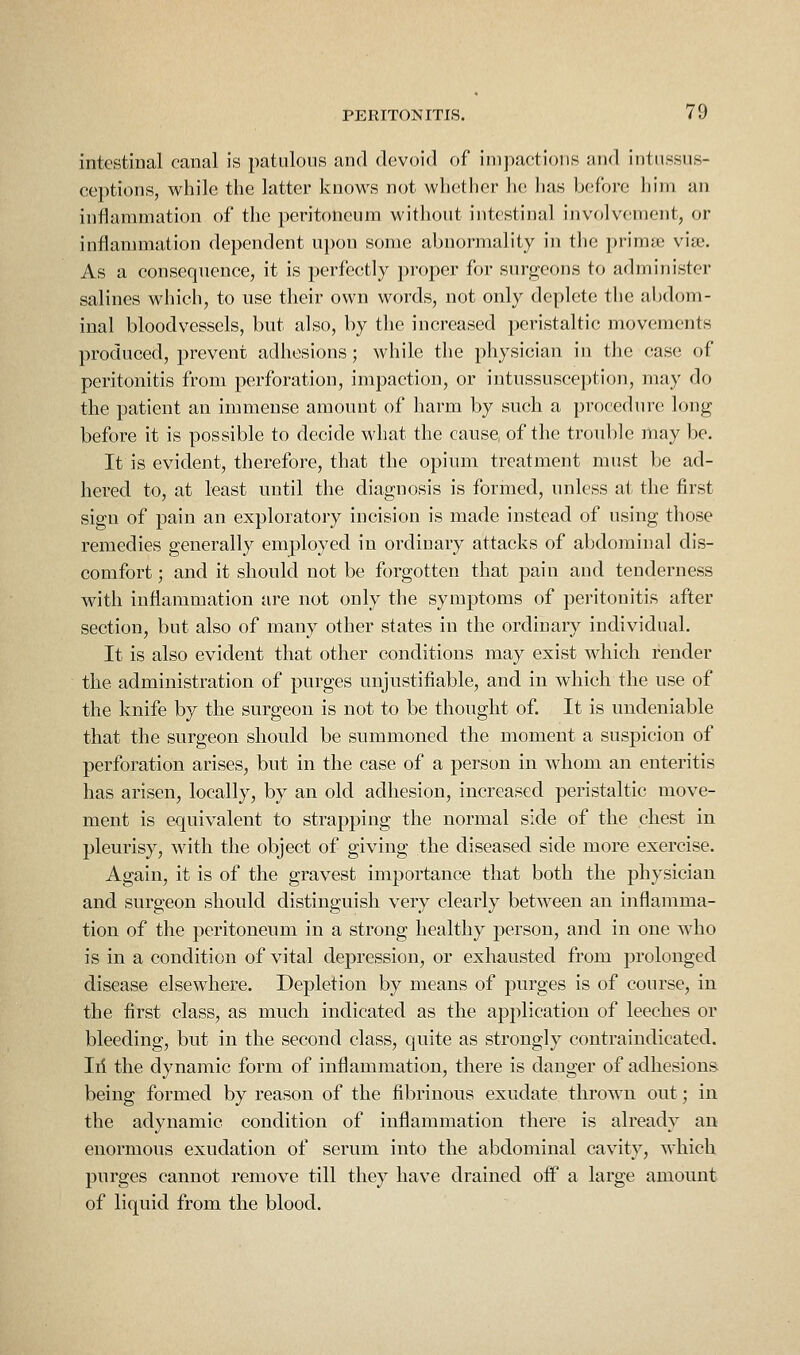 intestinal canal is patulous and dovoid of impactions and intussus- ceptions, while the latter knows not whether he lias before him an inflammation of the peritoneum without intestinal involvement, or inflammation dependent npon some abnormality in the primje v'lUi. As a consequence, it is perfectly proper for surgeons to administer salines which, to use their own words, not only deplete the abdom- inal bloodvessels, but also, by the increased peristaltic movements produced, prevent adhesions; while the physician in the case of peritonitis from perforation, impaction, or intussusception, may do the patient an immense amount of harm by such a procedun; long before it is possible to decide what the cause of the trouble may be. It is evident, therefore, that the opium treatment must be ad- hered to, at least until the diagnosis is formed, unless at the first sign of pain an exploratory incision is made instead of using those remedies generally employed in ordinary attacks of abdominal dis- comfort ; and it should not be forgotten that pain and tenderness with inflammation are not only the symptoms of peritonitis after section, but also of many other states in the ordinary individual. It is also evident that other conditions may exist which render the administration of purges unjustifiable, and in which the use of the knife by the surgeon is not to be thought of. It is undeniable that the surgeon should be summoned the moment a suspicion of perfoi'ation arises, but in the case of a person in whom an enteritis has arisen, locally, by an old adhesion, increased peristaltic move- ment is equivalent to strapping the normal side of the chest in pleurisy, with the object of giving the diseased side more exercise. Again, it is of the gravest importance that both the physician and surgeon should distinguish very clearly between an inflamma- tion of the peritoneum in a strong healthy j)erson, and in one who is in a condition of vital depression, or exhausted from prolonged disease elsewhere. Depletion by means of purges is of course, in the first class, as much indicated as the application of leeches or bleeding, but in the second class, quite as strongly contraindicated. Ill the dynamic form of inflammation, there is danger of adhesions being formed by reason of the fibrinous exudate thrown out; in the adynamic condition of inflammation there is already an enormous exudation of serum into the abdominal cavity, which purges cannot remove till they have drained oiF a large amount of liquid from the blood.