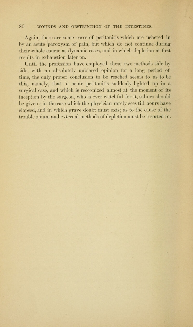 Again, there are some cases of peritonitis whicli are ushered in by an acute paroxysm of pain, but which do not continue during their whole course as dynamic cases, and in which depletion at first results in exhaustion later on. Until the profession have employed these two methods side by side, with an absolutely unbiased opinion for a long period of time, the only proper conclusion to be reached seems to us to be this, namely, that in acute peritonitis suddenly lighted up in a surgical case, and Mdiich is recognized almost at the moment of its inception by the surgeon, who is ever watchful for it, salines should be given ; in the case which the physician rarely sees till hours liave elapsed, and in which grave doubt must exist as to the cause of the trouble opium and external methods of depletion must be resorted to.