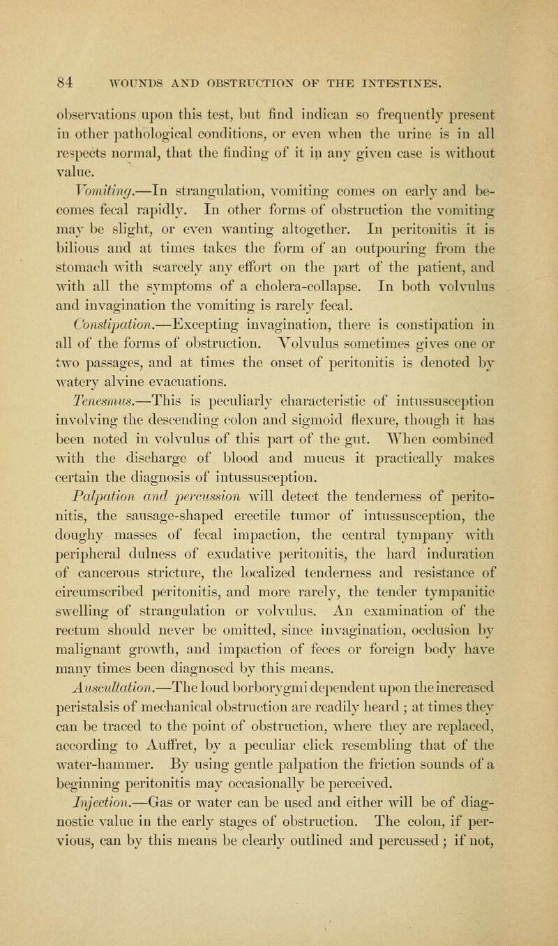 observatious upon this test, but find indioan so frequently present in other pathok)gical conditions, or even Avhen tlie urine is in all respects normal, that the finding of it in any given case is without value. Vomiting.—In strangulation, vomiting comes on early and be- comes fecal rapidly. In other forms of obstruction the vomiting may be slight, or even wanting altogether. In peritonitis it is bilious and at times takes the form of an outpouring from the stomach with scarcely any eifort on the part of the patient, and with all the symptoms of a cholera-collapse. In both volvulus and invagination the vomiting is rarely fecal. Constipation.—Excepting invagination, there is constipation in all of the forms of obstruction. Volvulus sometimes gives one or two passages, and at times the onset of peritonitis is denoted by watery alvine evacuations. Tenesmus.—This is peculiarly characteristic of intussusception involving the descending colon and sigmoid flexure, thouo-h it has been noted in volvulus of this part of the gut. When combined with the discharge of blood and mucus it practically makes certain the diagnosis of intussusception. Palpation and i^ercussion will detect the tenderness of perito- nitis, the sausage-shaped erectile tumor of intussusception, the doughy masses of fecal impaction, the central tympany with peripheral dulness of exudative peritonitis, the hard induration of cancerous stricture, the localized tenderness and resistance of circumscribed jDcritonitis, and more rarely, the tender tympanitic swelling of strangulation or volvulus. An examination of the rectum should never be omitted, since invagination, occlusion by malignant growth, and impaction of feces or foreign body have many times been diagnosed by this means. Auscultation.—The loud borborygmi dependent upon the increased peristalsis of mechanical obstruction are readily heard ; at times they can be traced to the point of obstruction, where they are replaced, according to Auffret, by a peculiar click resembling that of the water-hammer. By using gentle palpation the friction sounds of a beginning peritonitis may occasionally be perceived. Injection.—Gas or water can be used and either will be of diag- nostic value in the early stages of obstruction. The colon, if per- vious, can by this means be clearly outlined and percussed ; if not,