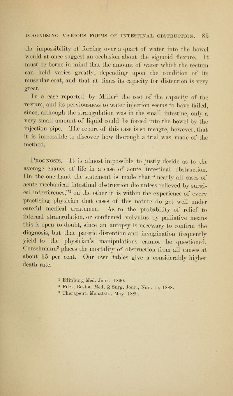 tlie imiiossibility of forcing over a quart of water into the bo-\vel would at ouee suggest an occlusion about the sigmoid flexure. It must be borne in mind that the amount of water which the rectum can hold varies greatly, depending upon the condition of its muscular coat, and that at times its capacity for distention is very great. In a case reported by Miller^ the test of the capacity of the rectum, and its perviousuess to water injection seems to have failed, since, although the strangulation was in the small intestine, only a very small amount of liquid could be forced into the bowel by the injection pipe. The report of this case is so meagre, however, that it is impossible to discover how thorough a trial was made of the method. Prognosis.—It is almost impossible to justly decide as to the average chance of life in a case of acute intestinal obstruction. On the one hand the statement is made that  nearly all cases of acute mechanical intestinal obstruction die unless relieved by surgi- cal interference,^ on the other it is within the experience of every practising physician that cases of this nature do get well under careful medical treatment. As to the probability of relief to internal strangulation, or confirmed volvulus by palliative means this is open to doubt, since an autopsy is necessary to confirm the diagnosis, but that paretic distention and invagination frequently yield to the physician's manipulations cannot be questioned. Curschmann^ places the mortality of obstruction from all causes at about 65 per cent. Our own tables give a considerably higher death rate. 1 Edinburg Med. Jour., 1890. 2 Fitz., Boston Med. & Surg. Jour., Nov. 15, 1888. 3 Therapeut. Mouatsh., May, 1889.