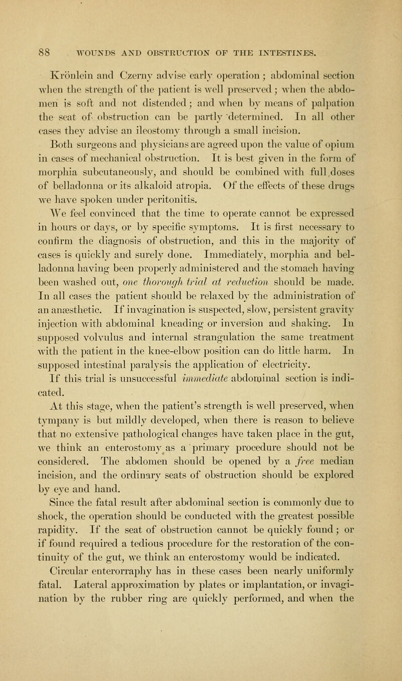 Kroiilein and Czerny advise early oiJeration ; abdominal section Avlien the strength of the patient is well ])reserved ; Avhen the abdo- men is soft and not distended; and when by means of jialjiation the seat of obstrnetion ean be partly determined. In all other oases they advise an ileostomy through a small incision. Both surgeons and ])]iysicians are agreed upon the value of opium in cases of mechanical obstruction. It is best given in the foi'm of morphia subcutaneously, and should be combined with full doses of belladonna or its alkaloid atropia. Of the effects of these drugs we have spoken under peritonitis. We feel convinced that the time to operate cannot be expressed in hours or days, or by specific symptoms. It is first necessary to confirm the diagnosis of obstruction, and this in the majority of cases is quickly and surely done. Immediately, morphia and bel- ladonna having been properly administered and the stomach having been washed out, one thorough trial at reduction should be made. In all cases the patient should be relaxed by the administration of an anaesthetic. If invagination is suspected, slow, persistent gravity injection with abdominal kneading or inversion and shaking. In supposed volvulus and internal strangulation the same treatment with the patient in the knee-elbow position can do little harm. In supposed intestinal paralysis the application of electricity. If this trial is unsuccessful immediate abdonjinal section is indi- cated. At this stage, when the patient's strength is well preserved, when tympany is but mildly developed, when there is reason to believe that no extensive pathological changes have taken place in the gut, we think an enterostomy as a primary procedure should not be considered. The abdomen should be opened by a free median incision, and the ordinary seats of obstruction should be explored by eye and hand. Since the fatal result after abdominal section is commonly due to shock, the operation should be conducted with the greatest possible rapidity. If the seat of obstruction cannot be quickly found; or if found required a tedious procedure for the restoration of the con- tinuity of the gut, we think an enterostomy would be indicated. Circular enterorraphy has in these cases been nearly uniformly fatal. Ijateral approximation by plates or implantation, or invagi- nation by the rubber ring are quickly performed, and when the