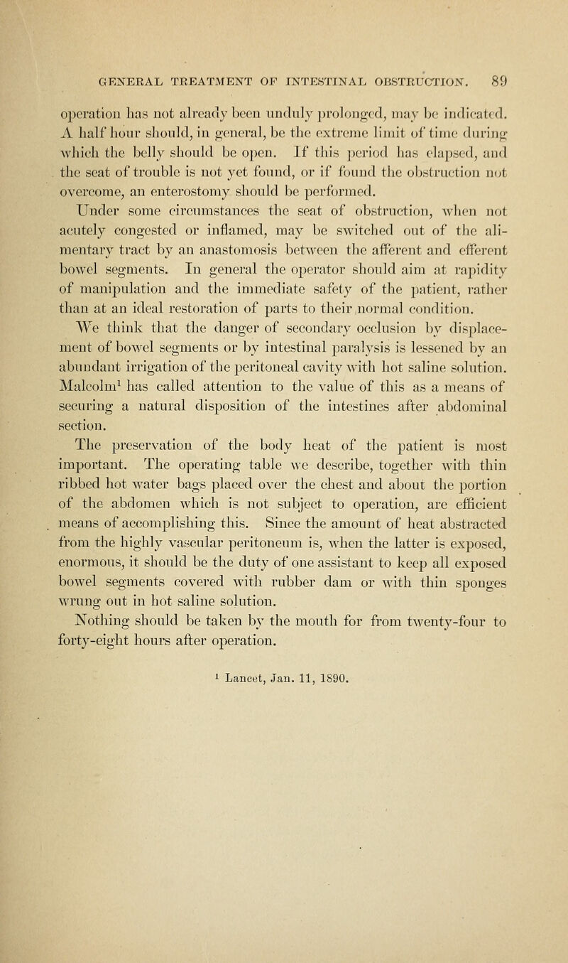 operation lias not already been unduly prolonged, may be indieated. A half hour should, in gciueral, be the extreme limit of time during Avhieh the belly should be open. If this period has elapsed, and the seat of trouble is not yet found, or if found the obstruction not overcome, an enterostomy shoidd be performed. Under some circumstances the seat of obstruction, when not acutely congested or influmed, may be switched out of the ali- mentary tract by an anastomosis between the afferent and efferent bowel segments. In general the operator should aim at rapidity of manipulation and the immediate safety of the patient, rather than at an ideal restoration of parts to their normal condition. We think that the danger of secondary occlusion by displace- ment of bowel segments or by intestinal paralysis is lessened by an abundant irrigation of the peritoneal cavity with hot saline solution. Malcolm^ has called attention to the value of this as a means of securing a natural disposition of the intestines after abdominal section. The preservation of the body heat of the patient is most important. The operating table we describe, together with thin ribbed hot water bags placed over the chest and about the portion of the abdomen which is not subject to operation, are efficient means of accomplishing this. Since the amount of heat abstracted from the highly vascular peritoneum is, when the latter is exposed, enormous, it should be the duty of one assistant to keep all exposed bowel segments covered with rubber dam or with thin sponges wrung out in hot saline solution. Nothing should be taken by the mouth for from twenty-four to forty-eight hours after operation. 1 Lancet, Jan. 11, 1890.