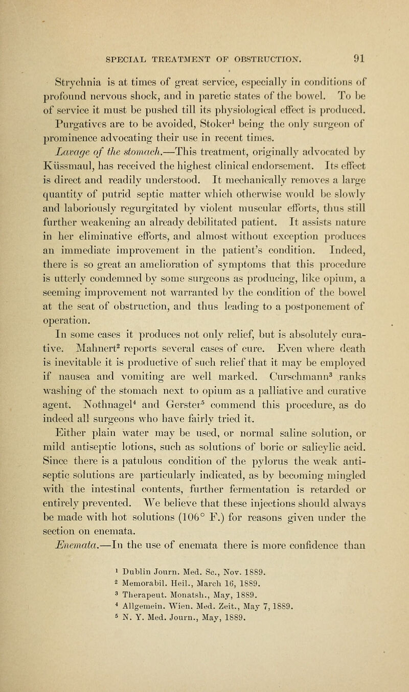 Strychnia is at times of g;rcat service, especially in conditions of profound nervous shock, and in paretic states of the bowel. To be of service it must be pushed till its physiological effect is produced. Purgatives are to be avoided, Stoker' being the only surgeon of prominence advocating their use in recent times. Lavage of the stomach.—This treatment, originally advocated by Klissmaul, has received the highest clinical endorsement. Its effect is direct and readily understood. It mechanically removes a large quantity of putrid septic matter which otherwise would be slowly and laboriously regurgitated by violent muscular efforts, thus still further weakening an already debilitated patient. It assists nature in her eliminative efforts, and almost without exception produces an immediate improvement in the patient's condition. Indeed, there is so great an amelioration of symptoms that this procedure is utterly condemned by some surgeons as producing, like opium, a seeming improvement not warranted by the condition of the bowel at the seat of obstruction, and thus leading to a postponement of operation. In some cases it produces not only relief, but is absolutely cura- tive. Mahnert^ reports several cases of cure. Even where death is inevitable it is productive of such relief that it may be employed if nausea and vomiting are well marked. Curschmann^ ranks M'ashing of the stomach next to opium as a palliative and curative agent. NothnageP and Gerster^ commend this procedure, as do indeed all surgeons who have fairly tried it. Either plain water may be used, or normal saline solution, or mild antiseptic lotions, such as solutions of boric or salicylic acid. Since there is a patulous condition of the pylorus the weak anti- septic solutions are particularly indicated, as by becoming mingled with the intestinal contents, further fermentation is retarded or entirely prevented. We believe that these injections should always be made with hot solutions (106° F.) for reasons given under the section on enemata. Enemata.—In the use of enemata there is more confidence than 1 Dublin Jonrn. Med. Sc, Nov. 1889. 2 Memorabil. Heil., March 16, 1889. 3 Therapeut. Monatsli., May, 1889. * AUgemein. Wien. Med. Zeit., Maj 7,1889. 5 N. Y. Med. Jonrn., May, 1889.