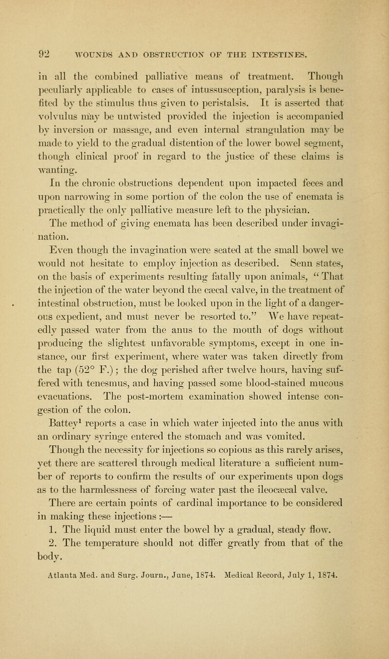 in all the combined palliative means of treatment. Though peeuliarly applicable to cases of intussusceptiou, paralysis is bene- fited by the stimulus thus given to peristalsis. It is asserted that volvulus may be untwisted provided the injection is accompanied by inversion or massage, and even internal strangulation may be made to yield to the gradual distention of the lower bowel segment, though clinical proof in regard to the justice of these claims is Avanting. In the chronic obstructions dependent upon impacted feces and upon narrowing in some portion of the colon the use of enemata is practically the only palliative measure left to the physician. The method of giving enemata has been described under invagi- nation. Even though the invagination were seated at the small bowel we would not hesitate to employ injection as described. Seun states, on the basis of experiments resulting fatally upon animals,  That the injection of the water beyond the csecal valve, in the treatment of intestinal obstruction, must be looked upon in the light of a danger- ous expedient, and must never be resorted to. We have repeat- edly passed water from the anus to the mouth of dogs without producing the slightest unfavorable symptoms, except in one in- stance, our first experiment, where water was taken directly from the tap (52° F.); the dog perished after twelve hours, having suf- fered with tenesmus, and having passed some blood-stained mucous evacuations. The post-mortem examination showed intense coii- gestion of the colon. Battey^ reports a case in which water injected into the anus with an ordinary syringe entered the stomach and was vomited. Though the necessity for injections so copious as this rarely arises, yet there are scattered through medical literature a sufficient num- ber of reports to confirm the results of our experiments upon dogs as to the harmlessness of forcing water past the ileocsecal valve. There are certain points of cardinal importance to be considered in making these injections :— 1. The liquid must enter the bowel by a gradual, steady floAV. 2. The temperature should not differ greatly from that of the body. Atlanta Med. and Surg. Journ., June, 1874. Medical Record, July 1, 1S74.