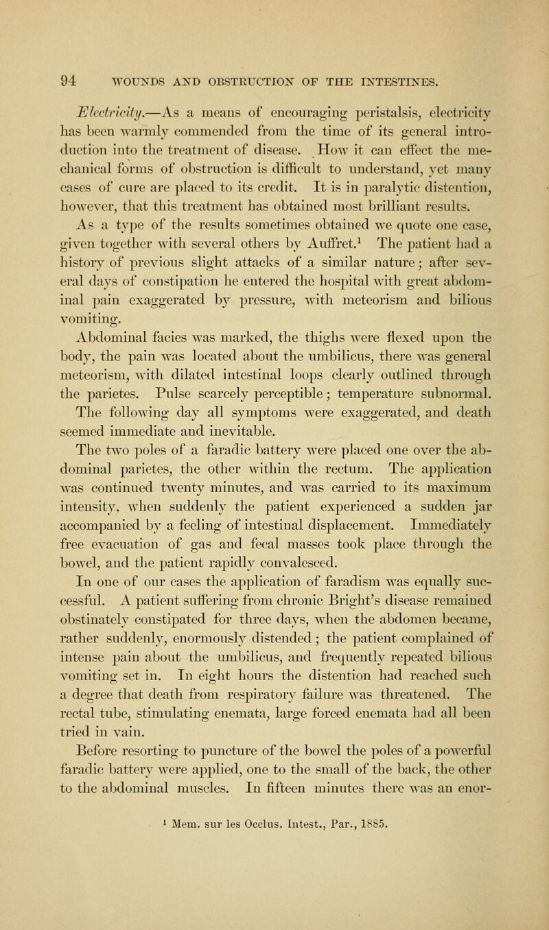 Electricity.—As a means of encouraging peristalsis, electricity has been warmly commended from the time of its general intro- duction into the treatment of disease. How it can effect the me- chanical forms of obstruction is difficult to understand, yet many cases of cure are j)laced to its credit. It is in paralytic distention, however, that this treatment has obtained most brilliant results. As a type of the results sometimes obtained we quote one case, given together with several others by Auffret.^ The patient had a history of previous slight attacks of a similar nature; after sev- eral days of constipation he entered the hospital with great abdom- inal pain exaggerated by pressure, with meteorism and bilious vomiting. Abdominal facies was marked, the thighs were flexed upon the body, the pain was located about the umbilicus, there was general meteorism, with dilated intestinal loops clearly outlined through the parietes. Pulse scarcely perceptible; temperature subnormal. The following day all symptoms were exaggerated, and death seemed immediate and inevitable. The two poles of a faradic battery w^ere placed one over the ab- dominal parietes, the other within the rectum. The application w^as continued twenty minutes, and was carried to its maximmn intensity, when suddenly the patient experienced a sudden jar accompanied by a feeling of intestinal displacement. Immediately free evacuation of gas and fecal masses took place through the bowel, and the patient rapidly convalesced. In one of our cases the application of faradism was equally suc- cessful. A patient suffering from chronic Bright's disease remained obstinately constipated for three days, when the abdomen became, rather suddenly, enormously distended; the patient complained of intense pain about the umbilicus, and frequently repeated bilious vomiting set in. In eight hours the distention had reached such a degree that death from respiratory failure was threatened. The rectal tube, stimulating enemata, large forced enemata had all been tried in vain. Before resorting to puncture of the bowel the poles of a powerful faradic battery were applied, one to the small of the back, the other to the abdominal muscles. In fifteen minutes there was an enor- 1 Mem. sur les Occlus. Intest., Par., 1885.