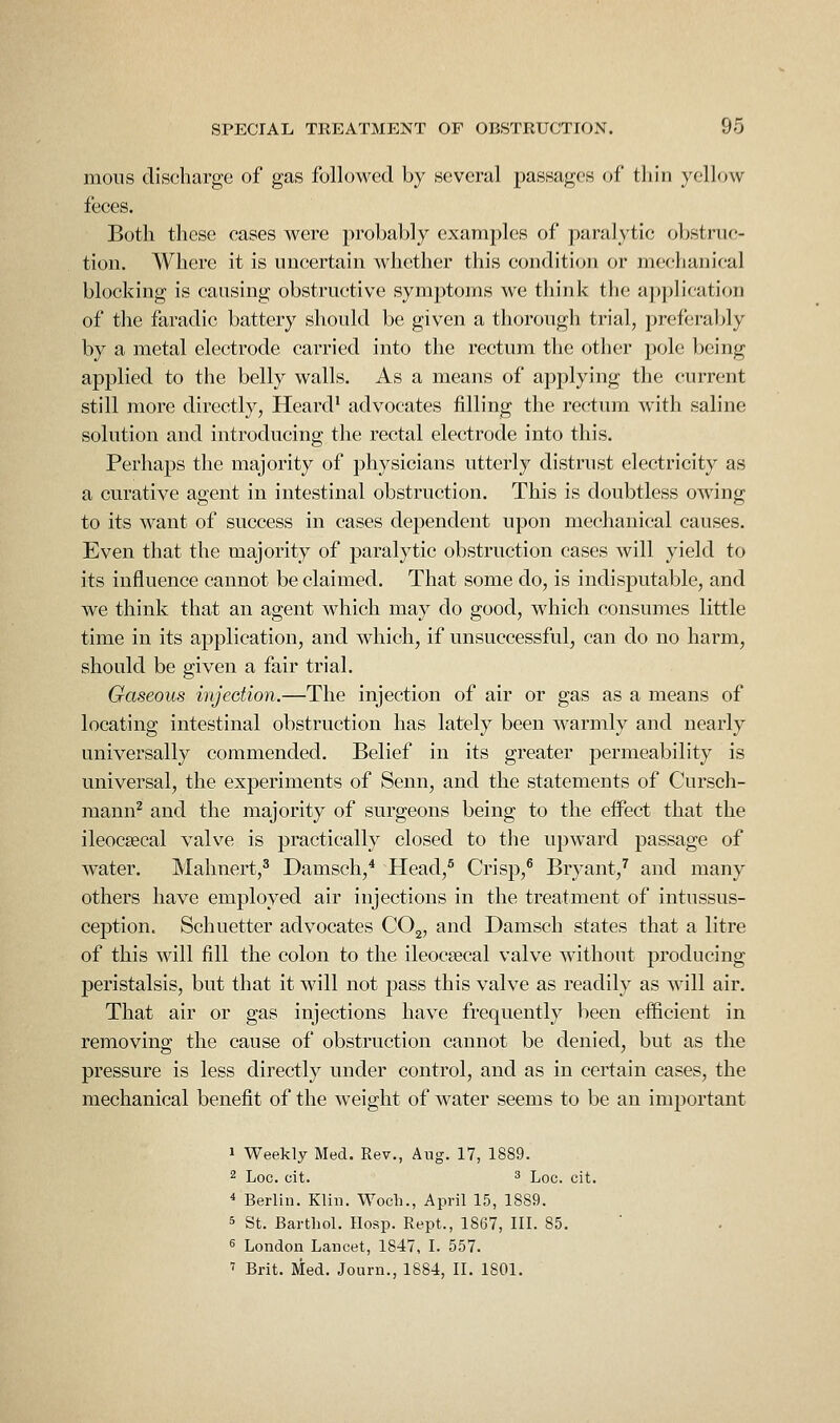 moiis discharge of gas followed by several passages of tliin yellow feces. Both these cases were probably examples of paralytic obstruc- tion. Where it is imeertain whether this condition or mechanical blocking is causing obstructive symptoms we think the application of the faradic battery should be given a thorough trial, preferably by a metal electrode carried into the rectum the other pole being applied to the belly walls. As a means of applying the current still more directly, Heard* advocates filling the rectum with saline solution and introducing the rectal electrode into this. Perhaps the majority of physicians utterly distrust electricity as a curative agent in intestinal obstruction. This is doubtless owing to its want of success in cases dependent upon mechanical causes. Even that the majority of paralytic obstruction cases Avill yield to its influence cannot be claimed. That some do, is indisputable, and we think that an agent which may do good, which consumes little time in its application, and which, if unsuccessful, can do no harm, should be given a fair trial. Gaseous injection.—The injection of air or gas as a means of locating intestinal obstruction has lately been warmly and nearly universally commended. Belief in its greater permeability is universal, the experiments of Senn, and the statements of Cursch- mann^ and the majority of surgeons being to the effect that the ileocsecal valve is practically closed to the upward passage of water. Malmert,^ Damsch,^ Head,^ Crisp,^ Bryant,^ and many others have employed air injections in the treatment of intussus- ception. Schuetter advocates COg, and Damsch states that a litre of this will fill the colon to the ileocsecal valve without producing peristalsis, but that it will not pass this valve as readily as will air. That air or gas injections have frequently been efficient in removing the cause of obstruction cannot be denied, but as the pressure is less directly under control, and as in certain cases, the mechanical benefit of the weight of water seems to be an important 1 Weekly Med. Eev., Aug. 17, 1889. 2 Log. cit. ^ Lqc. cit. * Berlin. Klin. Woch., April 15, 1889. 5 St. Barthol. IIosp. Kept., 1867, III. 85. ^ London Lancet, 1847, I. 557. ' Brit. Med. Journ., 1884, II. 1801.