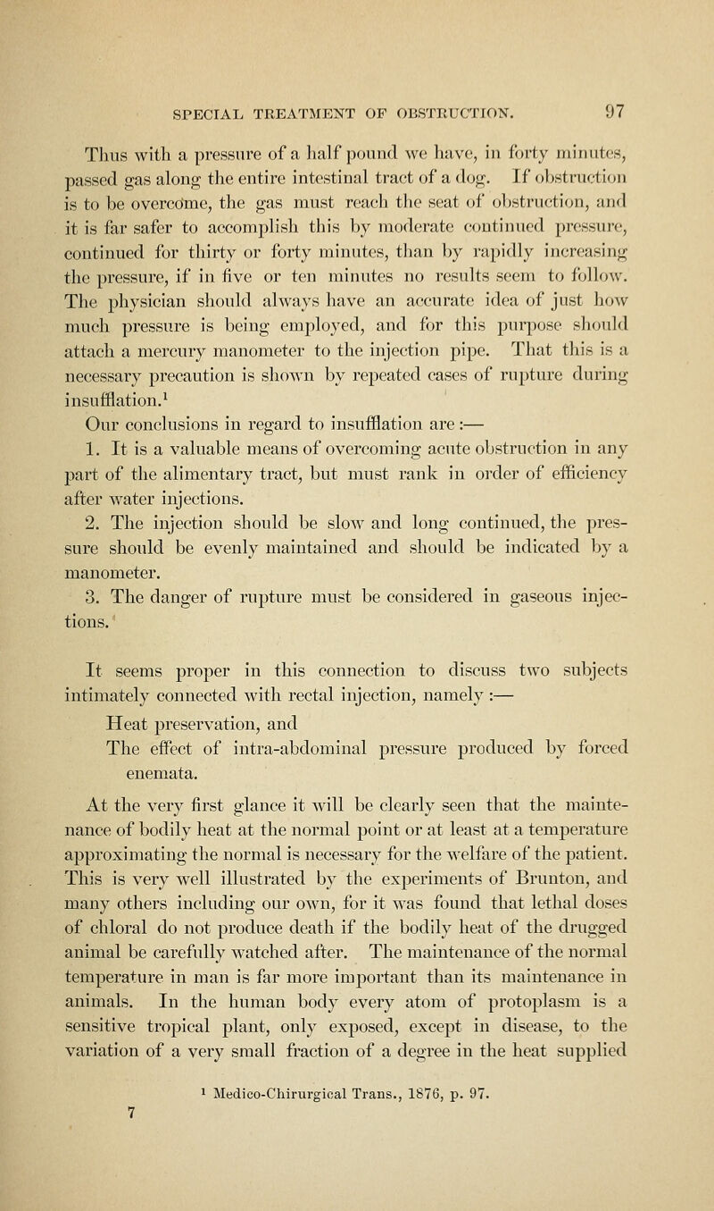 Thus with a pressure of a half pound we have, in forty minutes, passed gas along the entire intestinal tract of a dog. If obstruction is to be overcome, the gas must reach the seat of obstruction, and it is far safer to accomplish this by moderate continued pressure, continued for thirty or forty minutes, than by rapidly increasing the pressure, if in five or ten minutes no results seem to follow. The physician should always have an accurate idea of just how much pressure is being employed, and for this purpose should attach a mercury manometer to the injection pipe. That this is a necessary precaution is shown by repeated cases of rupture during insufflation.^ Our conclusions in regard to insufflation are:— 1. It is a valuable means of overcoming acute obstruction in any part of the alimentary tract, but must rank in order of efficiency after water injections. 2. The injection should be slow and long continued, the pres- sure should be evenly maintained and shoidd be indicated by a manometer. 3. The danger of rupture must be considered in gaseous injec- tions. ' It seems proper in this connection to discuss two subjects intimately connected with rectal injection, namely :— Heat preservation, and The effect of intra-abdominal pressure produced by forced enemata. At the very first glance it will be clearly seen that the mainte- nance of bodily heat at the normal point or at least at a temperature approximating the normal is necessary for the welfare of the patient. This is very well illustrated by the experiments of Brunton, and many others including our own, for it was found that lethal doses of chloral do not produce death if the bodily heat of the drugged animal be carefully watched after. The maintenance of the normal temperature in man is far more important than its maintenance in animals. In the human body every atom of protoplasm is a sensitive tropical plant, only exposed, except in disease, to the variation of a very small fraction of a degree in the heat supplied 1 Medico-Chirurgical Trans., 1876, p. 97.