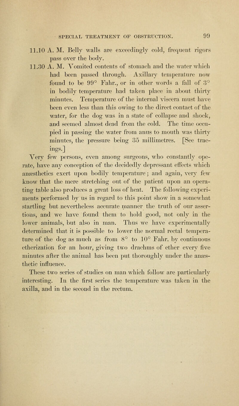 11.10 A. M. Belly walls are exceedingly cold, frequent rigors pass over the body. 11.30 A. M. Vomited contents of stomach and the water which had been passed through. Axillary temperature now found to be 99° Fahr., or in other words a fall of 3° in bodily temperature had taken place in about thirty minutes. Temperature of the internal viscera must have been even less than this owing to the direct contact of the water, for the dog was in a state of collapse and shock, and seemed almost dead from the cold. The time occu- pied in passing the water from anus to mouth was thirty minutes, the pressure being 35 millimetres. [See trac- ings.] Very few persons, even among surgeons, who constantly ope- rate, have any conception of the decidedly depressant effects which anaesthetics exert upon bodily temperature; and again, very few know that the mere stretching out of the patient upon an opera- ting table also produces a great loss of heat. The following experi- ments performed by us in regard to this point show in a somewhat startling but nevertheless accurate manner the truth of our asser- tions, and w^e have found them to hold good, not only in the lower animals, but also in man. Thus we have experimentally determined that it is possible to lower the normal rectal tempera- ture of the dog as much as from 8° to 10° Fahr. by continuous etherization for an hour, giving two drachms of ether every five minutes after the animal has been put thoroughly under the anaes- thetic influence. These two series of studies on man Mdiich follow are particularly interesting. In the first series the temperature w^as taken in the axilla, and in the second in the rectum.