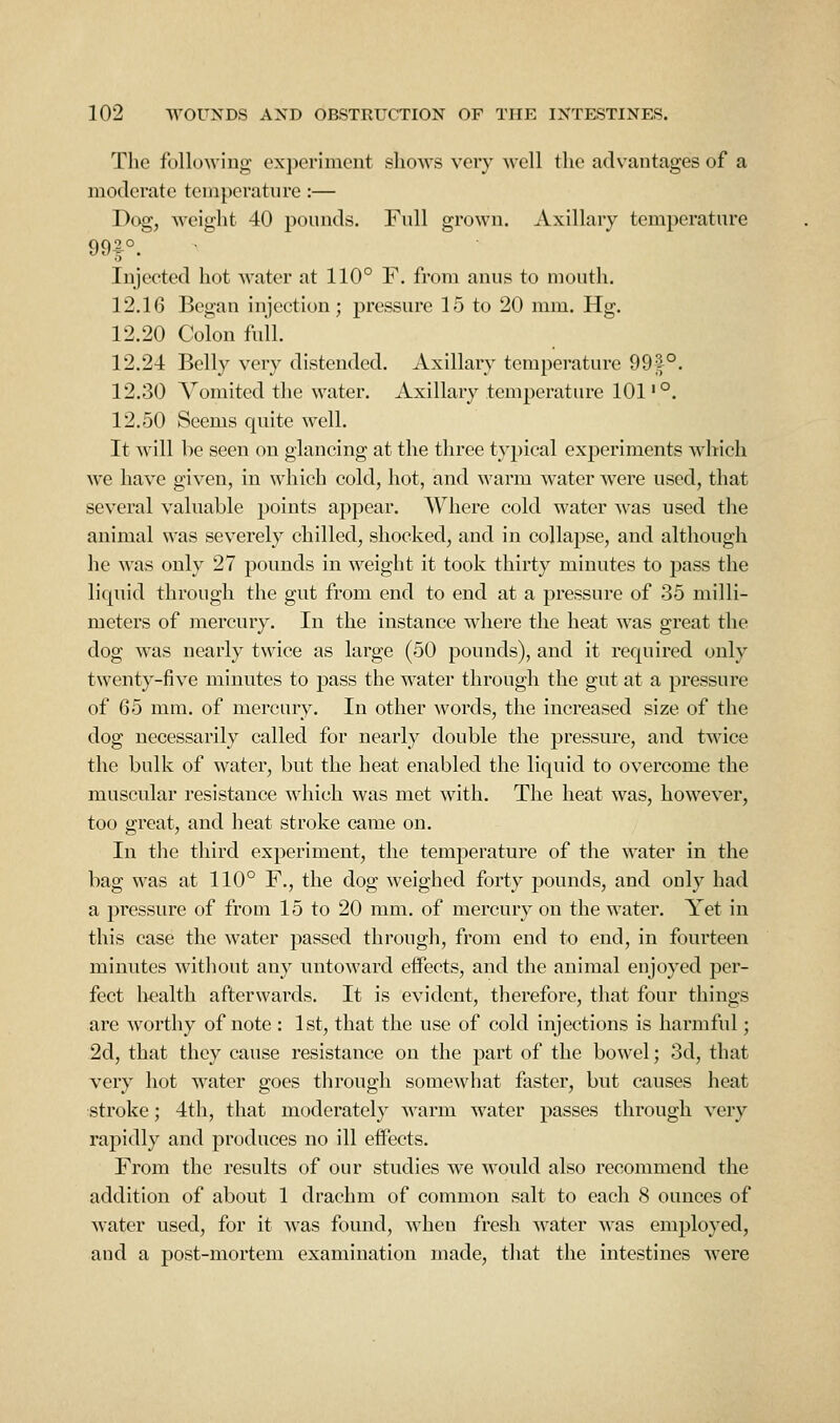 The following experiment shows very well the advantages of a moderate temperature:— Dog, weight 40 pounds. Full grown. Axillary temperature Injected hot water at 110° F. from anus to mouth. 12.16 Began injection; pressure 15 to 20 mm. Hg. 12.20 Colon full. 12.24 Belly very distended. Axillary temperature 991°. 12.30 Vomited the water. Axillary temperature 101'°. 12.50 Seems quite well. It will be seen on glancing at the three typical experiments which we have given, in which cold, hot, and warm water were used, that several valuable points appear. Where cold water was used tlie animal was severely chilled, shocked, and in collapse, and although he was only 27 pounds in weight it took thirty minutes to pass the liquid through the gut from end to end at a pressure of 35 milli- meters of jnercury. In the instance where the heat was great the dog was nearly twice as large (50 pounds), and it required only twenty-five minutes to pass the water through the gut at a pressure of 65 mm. of mercury. In other words, the increased size of the dog necessarily called for nearly double the pressure, and twice the bulk of water, but the heat enabled the liquid to overcome the muscular resistance which was met with. The heat was, however, too great, and heat stroke came on. In the third experiment, the temperature of the water in the bag was at 110° F., the dog weighed forty pounds, and only had a pressure of from 15 to 20 mm. of mercury on the water. Yet in this case the water passed through, from end to end, in fourteen minutes without any untoward effects, and the animal enjoyed per- fect liealth afterwards. It is evident, therefore, that four things are worthy of note : 1st, that the use of cold injections is harmful; 2d, that they cause resistance on the part of the bowel; 3d, that very hot water goes through somewhat faster, but causes heat stroke; 4th, that moderately warm water passes through very rapidly and produces no ill effects. From the results of our studies we would also recommend the addition of about 1 drachm of common salt to each 8 ounces of water used, for it was found, when fresh water was employed, and a post-mortem examination made, tJiat the intestines were