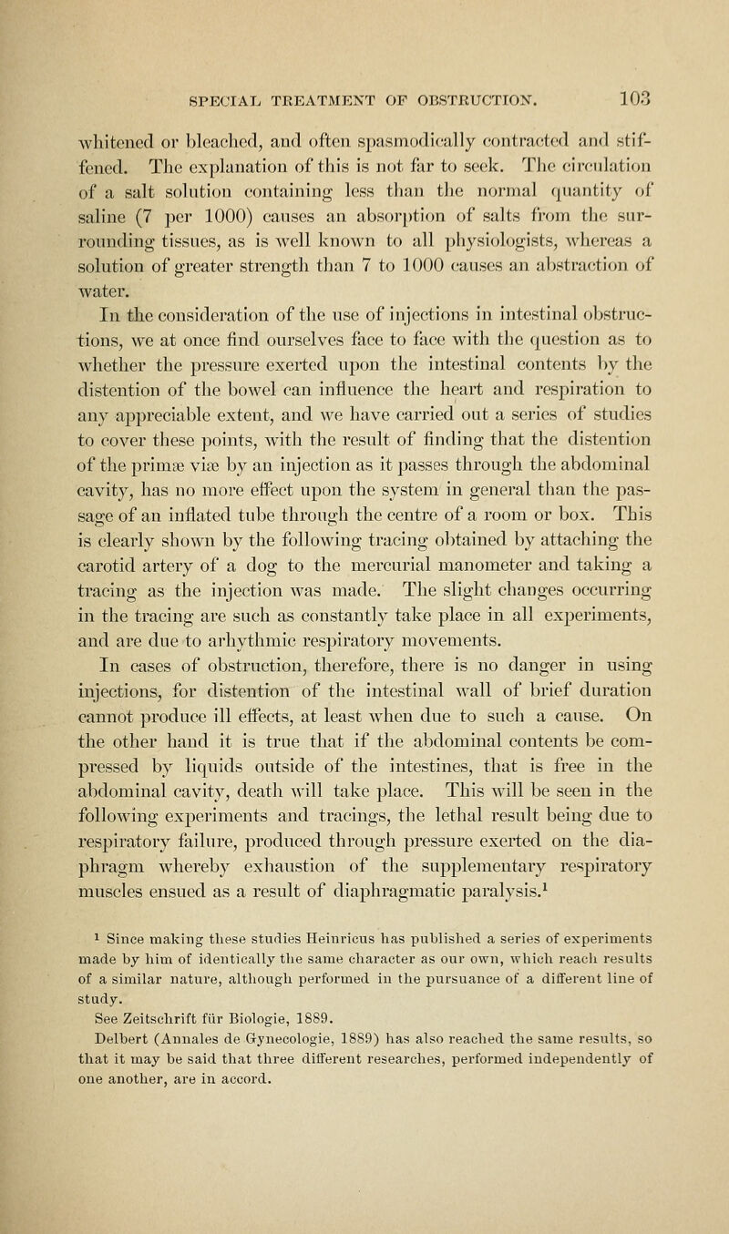 whitened or bleaclicd, aud often spasmodieally contracted and stif- fened. The explanation of this is not far to seek. The circulation of a salt solution containing less than the normal quantity of saline (7 per 1000) causes an absor[)tion of salts from the sur- rounding tissues, as is well known to all piiysiologists, whereas a solution of greater strength tlian 7 to 1000 causes an abstraction of water. In the consideration of the use of injections in intestinal obstruc- tions, we at once find ourselves face to face with the question as to whether the pressure exerted upon the intestinal contents by the distention of the bowel can influence the heart and respiration to any appreciable extent, and we have carried out a series of studies to cover these points, with the result of finding that the distention of the primae vise by an injection as it passes through the abdominal cavity, has no more effect upon the system in general than the pas- sage of an inflated tube through the centre of a room or box. This is clearly shown by the following tracing obtained by attaching the carotid artery of a dog to the mercurial manometer and taking a tracing as the injection was made. The slight changes occurring in the tracing are such as constantly take place in all experiments, and are due to arhythmic respiratory movements. In cases of obstruction, therefore, there is no danger in using injections, for distention of the intestinal wall of brief duration cannot produce ill effects, at least wdien due to such a cause. On the other hand it is true that if the abdominal contents be com- pressed by liquids outside of the intestines, that is free in the abdominal cavity, death ^^-ill take place. This will be seen in the following experiments and tracings, the lethal result being due to respiratory failure, produced through pressure exerted on the dia- phragm whereby exhaustion of the supplementary respiratory muscles ensued as a result of diaphragmatic paralysis.^ 1 Since making these studies Heinricus has published a series of expei'iments made by him of identically the same character as our own, which reach results of a similar nature, although performed in the pursuance of a different Hue of study. See Zeitschrift fiir Biologie, 1889. Delbert (Annales de Gynecologie, 1889) has also reached the same results, so that it may be said that three different researches, performed independently of one another, are in accord.