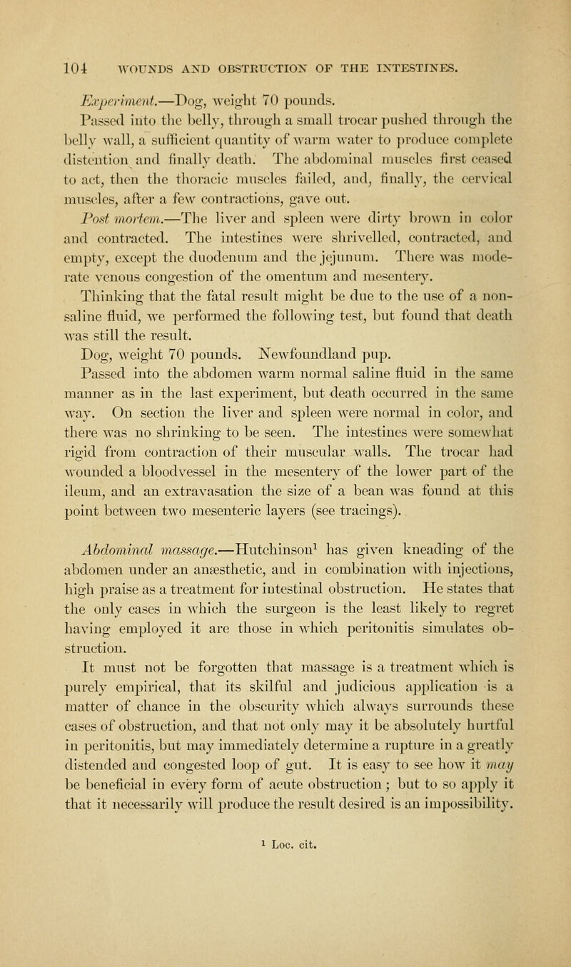 Experiment.—Dog, weight 70 pounds. Passed into tlic belly, through a small trocar pushed through the belly wall, a sufficient quantity of warm water to produce complete distention and finally death. The abdominal muscles first ceased to act, then the thoracic muscles failed, and, finally, the cervical muscles, after a few contractions, gave out. Post morton.—The liver and spleen ^vere dirty brown in color and contracted. The intestines were shrivelled, contracted, and empty, except the duodenum and the jejunum. There was mode- rate venous congestion of the omentum and raesenteiy. Thinking that the fatal result might be due to the use of a non- saline fluid, we performed the following test, but found that death was still the result. Dog, weight 70 pounds, Newfoundland pup. Passed into the abdomen warm normal saline fluid in the same manner as in the last expei'iment, but death occurred in the same way. On section the liver and spleen were normal in color, and there w'as no shrinking to be seen. The intestines were somew^hat rigid from contraction of their muscular walls. The trocar had wounded a bloodvessel in the mesentery of the lower part of the ileum, and an extravasation the size of a bean was found at this point between two mesenteric layers (see tracings). Abdominal massage.—Hutchinson^ has given kneading of the abdomen under an ansesthetic, and in combination with injections, high praise as a treatment for intestinal obstruction. He states that the only cases in which the surgeon is the least likely to regret having employed it are those in which peritonitis simulates ob- struction. It must not be forgotten that massage is a treatment which is purely empirical, that its skilful and judicious application is a matter of chance in the obscurity which always surrounds these cases of obstruction, and that not only may it be absolutely hurtful in peritonitis, but may immediately determine a rupture in a greatly distended and congested loop of gut. It is easy to see how it vwy be beneficial in every form of acute obstruction; but to so apply it that it necessarily will produce the result desired is an impossibility. 1 Loc. cit.