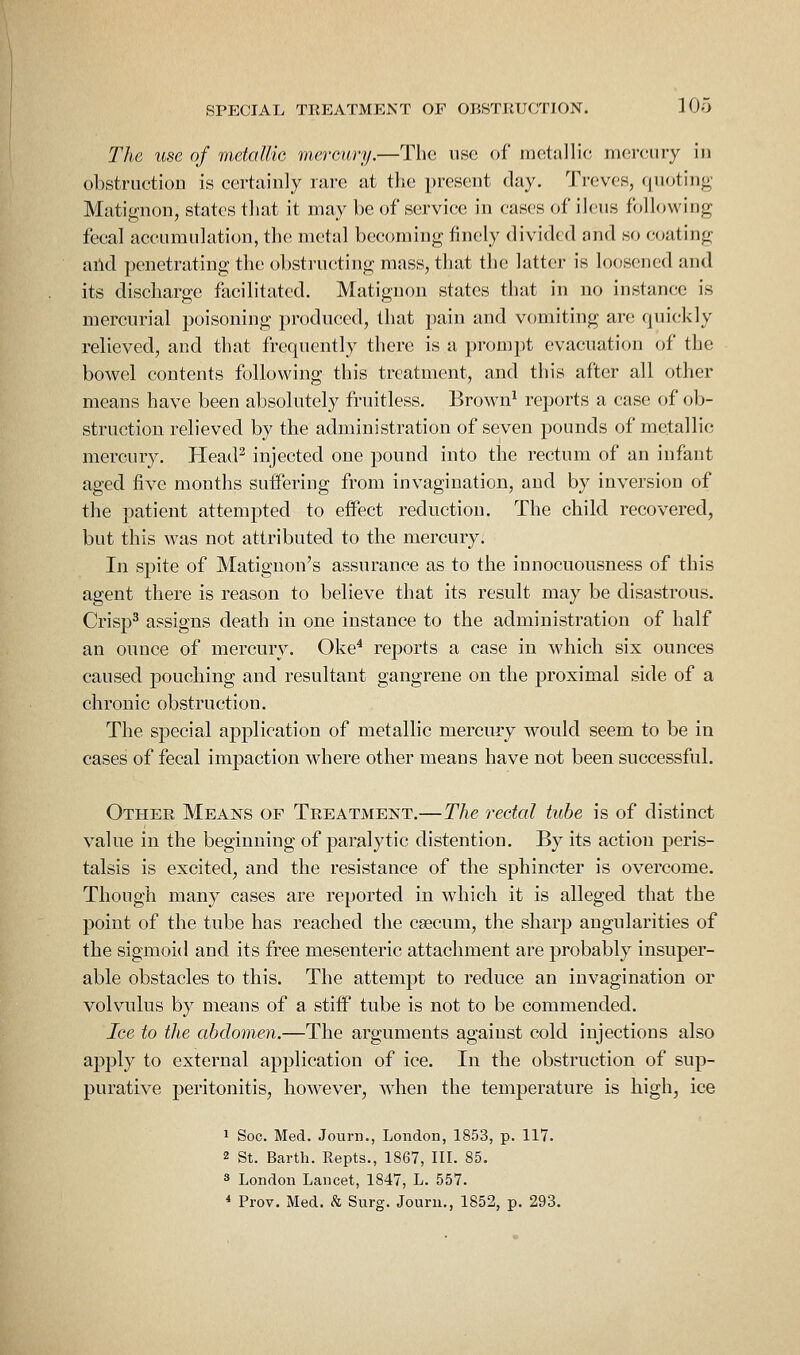 The use of metalHo mercury.—The use of nuitallic rncr<Miry in obstruction is certainly rare at the present day. Treves, (jiiotinn- Matignon, states that it may l)e of service in eases of ileus following fecal accumulation, the metal becoming finely divided and so coating aild penetrating the obstructing mass, that the latter is loosened and its discharge facilitated. Matignon states that in no instance is mercurial poisoning produced, that pain and vomiting are quickly relieved, and that frequently there is a prompt evacuation of the bowel contents following this treatment, and this after all other means have been absolutely fruitless. Brown^ reports a case of ob- struction relieved by the administration of seven pounds of metallic mercury. Plead^ injected one pound into the rectum of an infant aged five months suifering from invagination, and by inversion of the patient attempted to effect reduction. The child recovered, but this was not attributed to the mercury. In spite of Matiguon's assurance as to the innocuousness of this agent there is reason to believe that its result may be disastrous. Crisp^ assigns death in one instance to the administration of half an ounce of mercury. Oke^ reports a case in which six ounces caused pouching and resultant gangrene on the proximal side of a chronic obstruction. The special application of metallic mercury would seem to be in cases of fecal impaction where other means have not been successful. Other Means of Treatment.—The rectal tube is of distinct value in the beginning of paralytic distention. By its action peris- talsis is excited, and the resistance of the sphincter is overcome. Though many cases are reported in which it is alleged that the point of the tube has reached the csecum, the sharp angularities of the sigmoid and its free mesenteric attachment are probably insuper- able obstacles to this. The attempt to reduce an invagination or volvulus by means of a stiff tube is not to be commended. Ice to the abdomen.—The arguments against cold injections also apply to external application of ice. In the obstruction of sup- purative peritonitis, however, when the temperature is high, ice 1 Soc. Med. Jonrn., London, 1853, p. 117. 2 St. Barth. Repts., 1867, III. 85. 3 London Lancet, 1847, L. 557. * Prov. Med. & Surg. Jouru., 1852, p. 293.