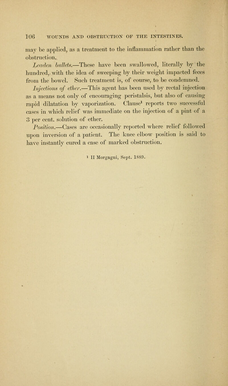 may be applied, as a treatment to the inflammation ratlicr than the obstruction. Leaden bullets,—These have been swallowed, literally by the hundred,-with the idea of sweeping by their weight impacted feces from the bowel. Such treatment is, of course, to be condemned. Injections of ether.—This agent has been used by rectal injection as a means not only of encouraging peristalsis, but also of causing rapid dilatation by vaporization. Clause' reports two successful cases in which relief was immediate on the injection of a pint of a 3 per cent, solution of ether. Position.—Cases are occasionally reported where relief followed upon inversion of a patient. The knee elbow position is said to have instantly cured a case of marked obstruction.