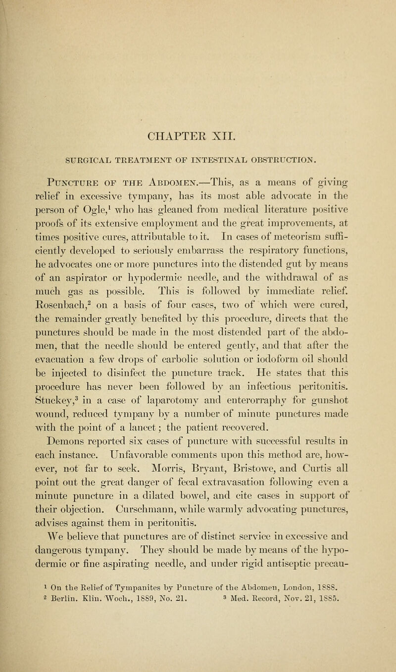 SURGICAL TREATMENT OF INTESTINAL OBSTRUCTION. Puncture of the Abdomen.—This, as a means of giving relief in excessive tympany, has its most able advocate in the person of Ogle,' who has gleaned from medical literature positive proofs of its extensive employment and the great improvements, at times positive cures, attributable to it. In cases of metcorism suffi- ciently developed to seriously embarrass the respiratory functions, he advocates one or more punctures into the distended gut by means of an aspirator or hypodermic needle, and the withdrawal of as much gas as possible. This is followed by immediate relief. Rosenbach,^ on a basis of four cases, two of which were cured, the remainder greatly benefited by this procedure, directs that the punctures should be made in the most distended part of the abdo- men, that the needle should be entered gently, and that after the evacuation a few drops of carbolic solution or iodoform oil should be injected to disinfect the puncture track. He states that this procedure has never been followed by an infectious peritonitis. Stuckey,^ in a case of laparotomy and enterorraphy for gunshot wound, reduced tympany by a number of minute punctures made with the point of a lancet; the patient recovered. Demons reported six cases of puncture with successful results in each instance. Unfavorable comments upon this method are, how- ever, not far to seek. Morris, Bryant, Bristowe, and Curtis all point out the great danger of fecal extravasation following even a minute puncture in a dilated bowel, and cite cases in support of their objection. Curschmann, while warmly advocating punctures, advises against them in peritonitis. We believe that punctures are of distinct service in excessive and dangerous tympany. They should be made by means of the h}po- dermic or fine aspirating needle, and under rigid antiseptic precau- 1 On the Relief of Tympanites by Puncture of the Abdomen, London, 1SS8. 2 Berlin. Klin. Woch., 1889, No. 21. s Med. Record, Nov. 21, 1S85.