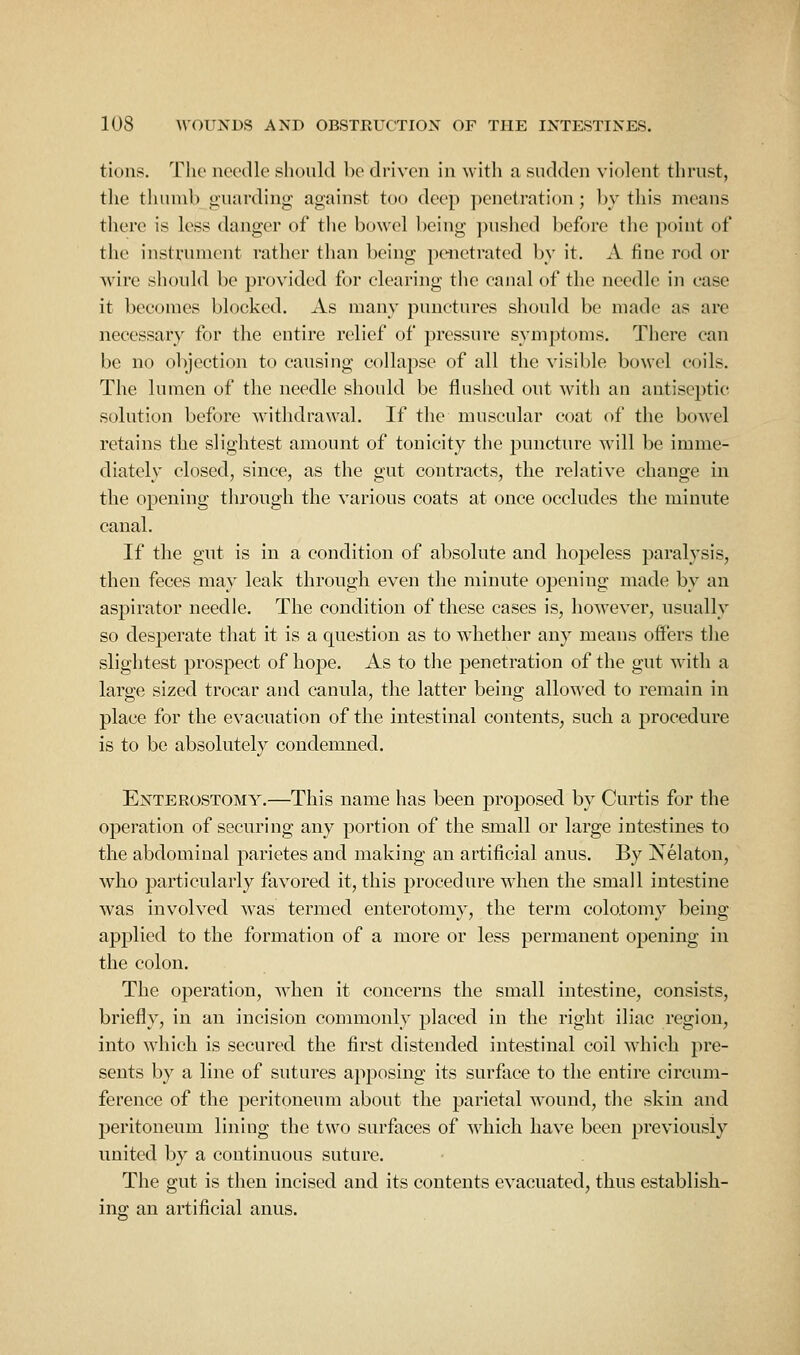 tions. The needle should be driven in with a sudden violent thrust, the thumb guarding against too deep penetration; by this means there is less danger of tiie bowel being ])ushcd before the point of the instrument rather than being penetrated by it. A fine rod or wire should be provided for clearing the canal of the needle in ease it becomes blocked. As many punctures should be made as are necessary for the entire relief of pressure symptoms. There can be no objection to causiug collapse of all the visible bowel coils. The lumen of the needle should be flushed out with an antiseptic solution before withdrawal. If the muscular coat of the bowel retains the slightest amount of tonicity the puncture will be imme- diately closed, since, as the gut contracts, the relative change in the opening through the various coats at once occludes the minute canal. If the gut is in a condition of absolute and hopeless paralysis, then feces may leak through even the minute opening made by an aspirator needle. The condition of these cases is, however, usually so desperate that it is a question as to whether any means offers the slightest prospect of hope. As to the penetration of the gut with a large sized trocar and canula, the latter being allowed to remain in place for the evacuation of the intestinal contents, such a procedure is to be absolutely condemned. Enterostomy.—This name has been proposed by Curtis for the operation of securing any portion of the small or large intestines to the abdominal parietes and making an artificial anus. By Nelaton, who particularly favored it, this procedure when the small intestine was involved was termed enterotomy, the term colotomy being applied to the formation of a more or less permanent opening in the colon. The operation, when it concerns the small intestine, consists, briefly, in an incision commonly placed in the right iliac region, into which is secured the first distended intestinal coil which pre- sents by a line of sutures apposing its surface to the entire circum- ference of the peritoneum about the parietal wound, the skin and peritoneum lining the two surfaces of which have been previously united by a continuous suture. The gut is then incised and its contents evacuated, thus establish- ing an artificial anus.