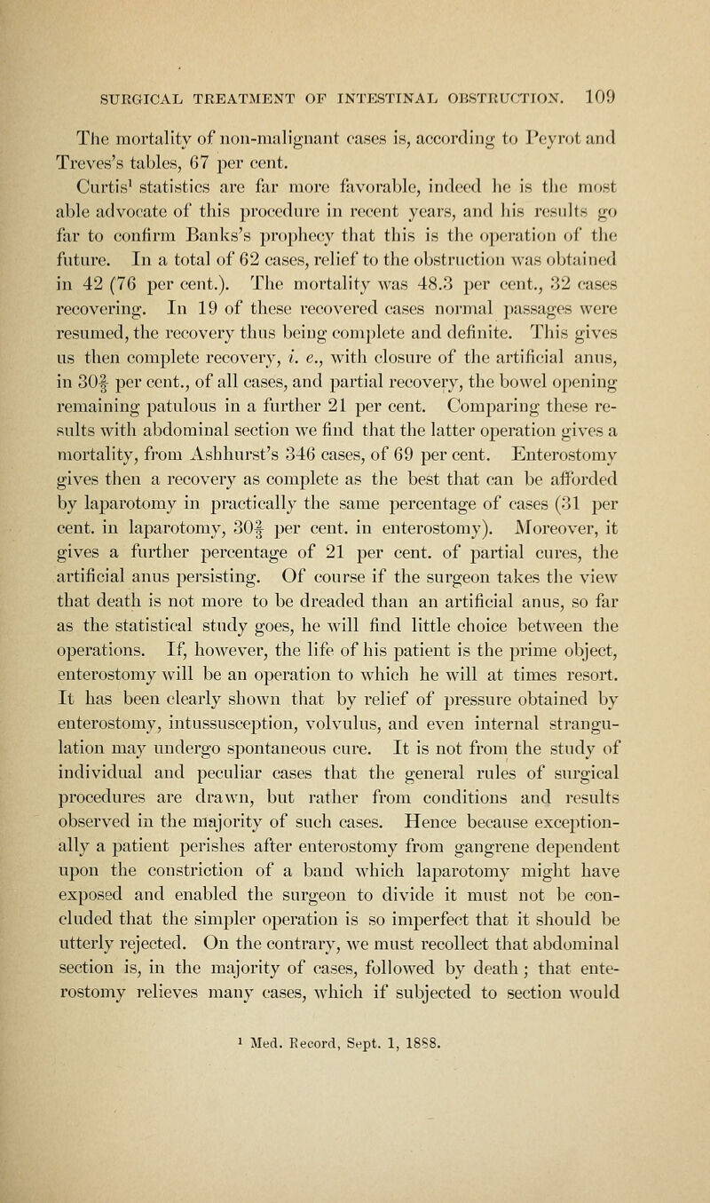 The mortality of non-malignant eases is, according to l*eyrot and Treves's tables, 67 per cent. Curtis^ statistics are far more favorable, indeed he is tlie most able advocate of this proccdnre in recent years, and his results go far to confirm Banks's prophecy that this is the operation of the future. In a total of 62 cases, relief to the obstruction was obtained in 42 (76 per cent.). The moi^tality was 48.3 per cent., 32 cases recovering. In 19 of these recovered cases normal passages were resumed, the recovery thus being complete and definite. This gives us then complete recovery, i. e., with closure of the artificial anus, in 30|- per cent., of all cases, and partial recovery, the bowel opening remaining patulous in a further 21 per cent. Comparing these re- sults with abdominal section we find that the latter operation gives a mortality, fj-om Ashhurst's 346 cases, of 69 per cent. Enterostomy gives then a recovery as complete as the best that can be afforded by laparotomy in practically the same percentage of cases (31 per cent, in laparotomy, 30|- per cent, in enterostomy). Moreover, it gives a further percentage of 21 per cent, of partial cures, the artificial anus persisting. Of course if the surgeon takes the view that death is not more to be dreaded than an artificial anus, so far as the statistical study goes, he will find little choice between the operations. If, however, the life of his patient is the prime object, enterostomy will be an operation to which he will at times resort. It has been clearly shown that by relief of pressure obtained by enterostomy, intussusception, volvulus, and even internal strangu- lation may undergo spontaneous cure. It is not from the study of individual and peculiar cases that the general rules of surgical procedures are drawn, but rather from conditions and results observed in the majority of such cases. Hence because exception- ally a patient perishes after enterostomy from gangrene dependent upon the constriction of a band which laparotomy might have exposed and enabled the surgeon to divide it must not be con- cluded that the simpler operation is so imperfect that it should be utterly rejected. On the contrary, we must recollect that abdominal section is, in the majority of cases, followed by death; that ente- rostomy relieves many cases, which if subjected to section would 1 Med. Record, Sept. 1, 18S8.