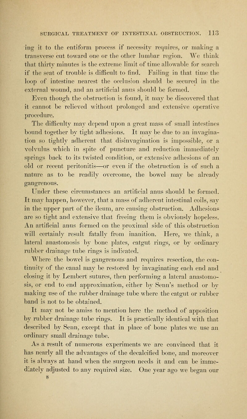ing it to the entiform proeoHS if necessity requires, or making a transverse cut toward one or tlie otJier lumbar region. Wc think that thirty minutes is the extreme limit of time allowable for search if the seat of trouble is difficult to find. Failing in that time the loop of intestine nearest the occlusion should be secured in the external wound, and an artificial anus should be formed. Even though the obstruction is found, it may be discovered that it cannot be relieved without prolonged and extensive operative procedure. The difficulty may depend upon a great mass of small intestines bound together by tight adhesions. It may be due to an invagina- tion so tightly adherent that disinvagination is impossible, or a volvulus which in spite of puncture and reduction immediately springs back to its twisted condition, or extensive adhesions of an old or recent peritonitis—or even if the obstruction is of such a nature as to be readily overcome, the bowel may be already gangrenous. Under these circumstances an artificial anus should be formed. It may happen, however, that a mass of adherent intestinal coils, say in the upper part of the ileum, are causing obstruction. Adhesions are so tight and extensive that freeing them is obviously hopeless. An artificial anus formed on the proximal side of this obstruction will certainly result fatally from inanition. Here, we think, a lateral anastomosis by bone plates, catgut rings, or by ordinary rubber drainage tube rings is indicated. Where the bowel is gangrenous and requires resection, the con- tinuity of the canal may be restored by invaginating each end and closing it by Lembert sutures, then performing a lateral anastomo- sis, or end to end approximation, either by Senn's method or by making use of the rubber drainage tube where the catgut or rubber band is not to be obtained. It may not be amiss to mention here the method of apposition by rubber drainage tube rings. It is practically identical with that described by Senn, except that in place of bone plates we use an ordinary small drainage tube. As a result of numerous experiments we are convinced that it has nearly all the advantages of the decalcified bone, and moreover it is always at hand when the surgeon needs it and can be imme- diately adjusted to any required size. One year ago we began our