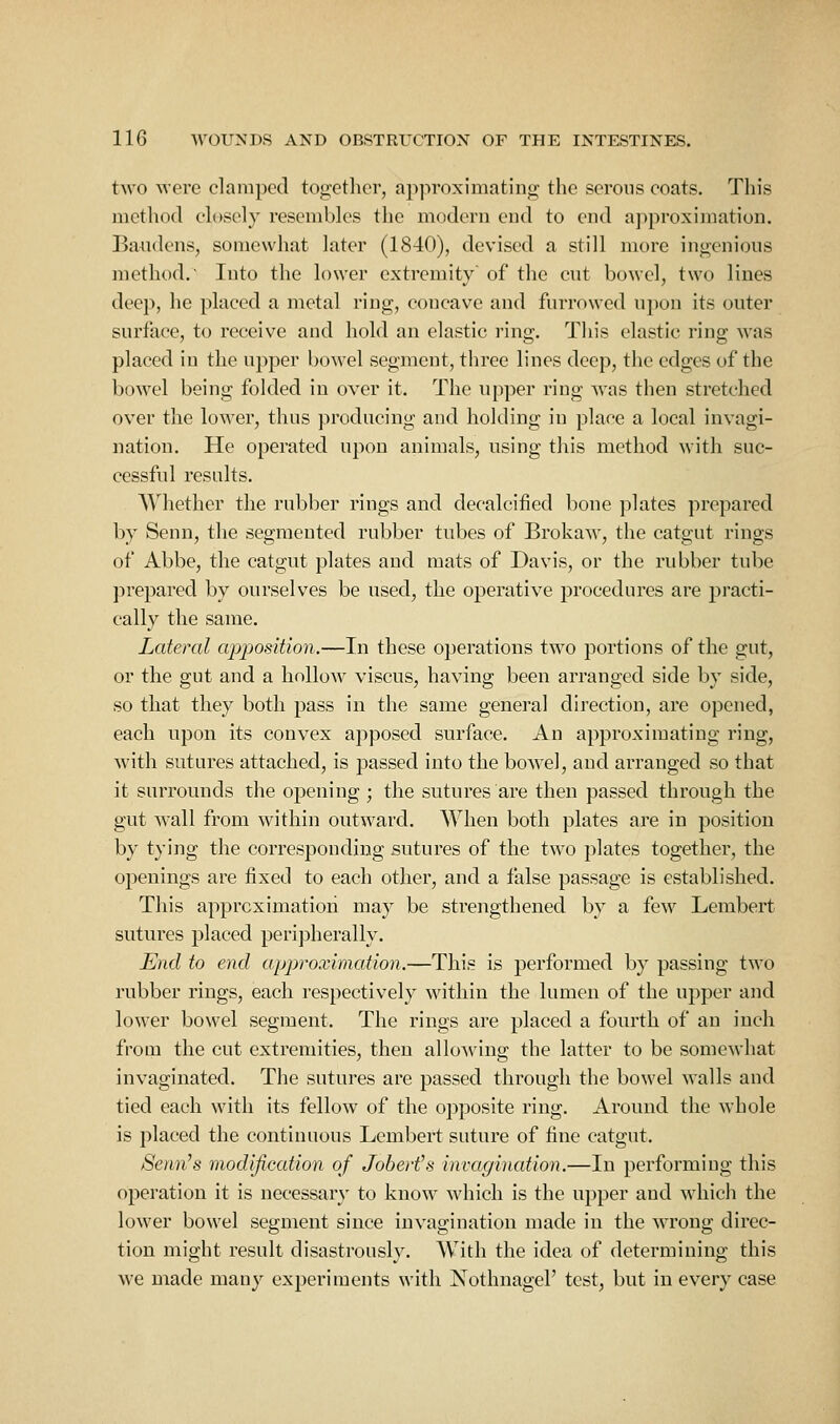 two Avere clamped togetlicr, approximating the serous coats. This method eh)sely resembles the modern end to end ajiproxiination. Bandens, somewhat later (1840), devised a still more ingenious method. Into the lower extremity of the cut bowel, two lines deep, he placed a metal ring, coi:cave and furrowed upon its outer surface, to receive and hold an elastic ring. This elastic ring was placed in the upper bowel segment, three lines deep, the edges of the bowel being folded in over it. The upper ring was then stretched over the lower, thus producing and holding in place a local invagi- nation. He operated upon animals, nsing this method with suc- cessful results. Whether the rubber rings and decalcified bone plates prepared by Senn, the segmented rubber tubes of Brokaw, the catgut rings of Abbe, the catgut plates and mats of Davis, or the rubber tube prepared by ourselves be used, the operative procedures are practi- cally the same. Lateral apposition.—In these operations two portions of the gut, or the gut and a hollow viscus, having been arranged side by side, so that they both pass in the same general direction, are opened, each upon its convex apposed surface. An approximating ring, with sutures attached, is passed into the bowel, and arranged so that it surrounds the opening ; the sutures are then passed through the gut wall from within outward. When both plates are in position by tying the corresponding sutures of the two plates together, the openings are fixed to each other, and a false passage is established. This apprcximatioii may be strengthened by a few Lembert sutures placed peripherally. End to end approximation.—This is performed by passing two rubber rings, each respectively within the lumen of the upper and lower bowel segment. The rings are placed a fourth of an inch from the cut extremities, then alloAving the latter to be somewhat invaginated. The sutures are passed through the bowel walls and tied each with its fellow of the opposite ring. Around the whole is placed the continuous Lembert suture of fine catgut. Semi's modification of Joberfs invo.gination.—In performiug this operation it is necessary to know which is the upper and which the lower bowel segment since invagination made in the wrong direc- tion might result disastrously. With the idea of determining this we made many experiments with Nothnagel' test, but in every case