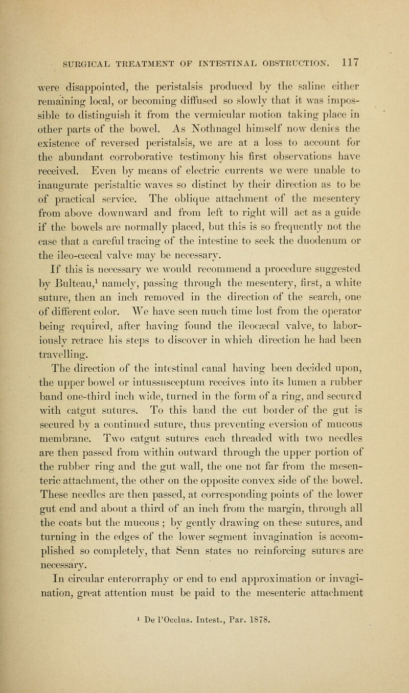 were disappointed, the peristalsis prodiujcd by the saline either remaining loeal, or becoming diffused so slowly that it was impos- sible to distinguish it from the vermicular motion taking place in other parts of the bowel. As Nothnagel himself now denies the existence of reversed peristalsis, we are at a loss to account for the abundant corroborative testimony his first observations have received. Even by means of electric currents we were unable to inaugurate peristaltic waves so distinct by their direction as to be of practical service. The oblique attachment of the mesentery from above downward and from left to right will act as a guide if the bowels are normally placed, but this is so frequently not the case that a careful tracing of the intestine to seek the duodenum or the ileo-csecal valve may be necessary. If this is necessary we would recommend a procedure suggested by Bulteau,^ namely, passing through the mesentery, first, a white suture, then an inch removed in the direction of the search, one of different color. We have seen much time lost from the operator being required, after having found the ileocsecal valve, to labor- iously retrace his steps to discover in which direction he had been travelling. The direction of the intestinal canal having been decided upon, the upper bowel or intussusceptum receives into its lumen a rubber band one-third inch wide, turned in the form of a ring, and secured with catgut sutures. To this band the cut border of the gut is secured by a continued suture, thus preventing eversion of mucous membrane. Two catgut sutures each threaded with two needles are then passed from within outward through the upper portion of the rubber ring and the gut wall, the one not far from the mesen- teric attachment, the other on the opposite convex side of the bowel. These needles are then passed, at corresponding points of the lower gut end and about a third of an inch from the margin, through all the coats but the mucous ; by gently drawing on these sutures, and turning in the edges of the lower segment invagination is accom- plished so completely, that Senn states no reinforcing sutures are necessary. In circular enterorraphy or end to end approximation or invagi- nation, great attention must be paid to the mesenteric attachment 1 Be rOcclus. Iiitest., Par. 1878.