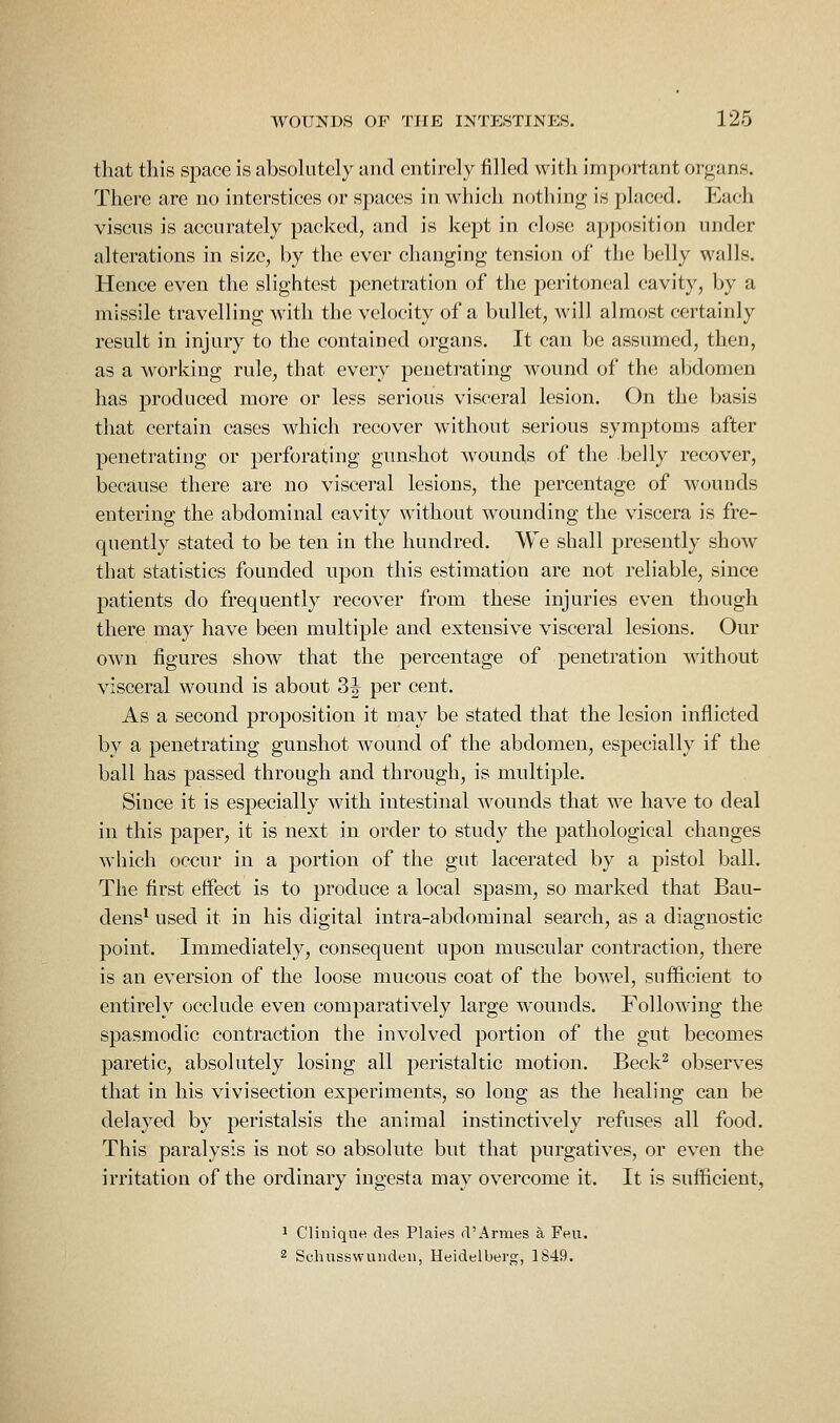 that this space is absoUitcly and entirely filled with important organs. There are no interstices or spaces in whieli nothing is placed. Each viscus is accurately packed, and is kept in close apposition under alterations in size, by the ever changing tension of the belly walls. Hence even the slightest penetration of the peritoneal cavity, by a missile travelling with the velocity of a bullet, will almost certainly result in injury to the contained organs. It can be assumed, then, as a working rule, that every penetrating wound of the aljdomen has produced more or less serious visceral lesion. On the basis that certain eases which recover without serious symptoms after penetrating or perforating gunshot wounds of the belly recover, because there are no visceral lesions, the percentage of wounds entering the abdominal cavity without wounding the viscera is fre- quently stated to be ten in the hundred. We shall presently show that statistics founded upon this estimation are not reliable, since patients do frequently recover from these injuries even though there may have been multiple and extensive visceral lesions. Our own figures show that the percentage of penetration without visceral wound is about S^ per cent. As a second proposition it may be stated that the lesion inflicted by a penetrating gunshot wound of the abdomen, especially if the ball has passed through and through, is multiple. Since it is especially with intestinal wounds that we have to deal in this paper, it is next in order to study the pathological changes which occur in a portion of the gut lacerated by a pistol ball. The first effect is to produce a local spasm, so marked that Bau- dens^ used it in his digital intra-abdominal search, as a diagnostic point. Immediately, consequent upon muscular contraction, there is an eversion of the loose mucous coat of the bowel, sufficient to entirely occlude even comparatively large wounds. Following the spasmodic contraction the involved portion of the gut becomes paretic, absolutely losing all peristaltic motion. Beck^ observes that in his vivisection experiments, so long as the healing can be delayed by peristalsis the animal instinctively refuses all food. This paralysis is not so absolute but that purgatives, or even the irritation of the ordinary ingesta may overcome it. It is sufficient, 1 Cliniqne des Plaies d'Armes a Feu. 2 Schusswuiuieii, Heidelberg, 1S49.