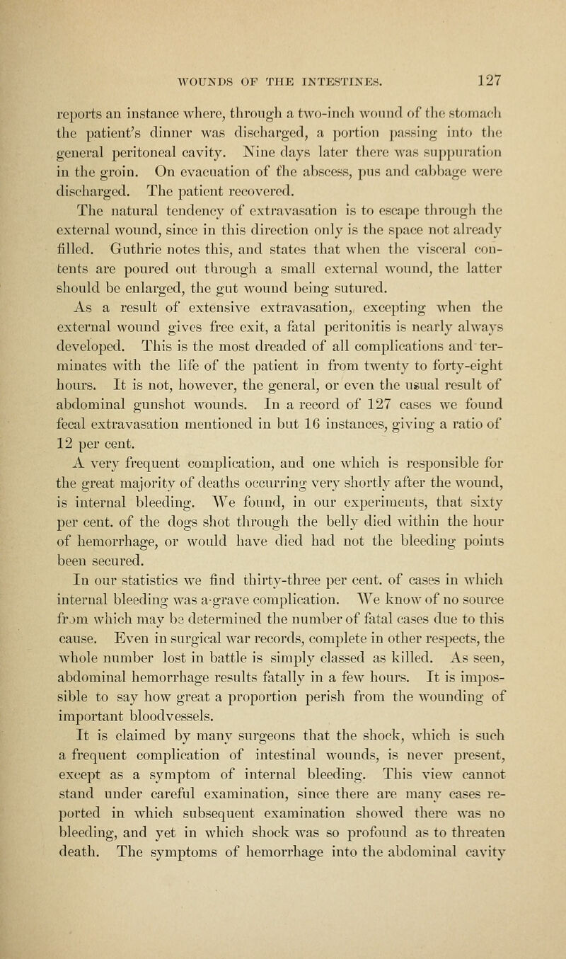 reports an instance where, tlirongh a two-inch wound of tlie stomaf!li the patient's dinner was discharged, a jjortion passing into the general peritoneal cavity. Nine days later there was suppuration in the groin. On evacuation of the abscess, pus and cabbage were discharged. The patient recovered. The natural tendency of extravasation is to escape through the external wound, since in this direction only is the space not already filled. Guthrie notes this, and states that when the visceral con- tents are poured out through a small external wound, the latter should be enlarged, the gut wound being sutured. As a result of extensive extravasation, excepting when the external wound gives free exit, a fatal peritonitis is nearly always developed. This is the most dreaded of all complications and ter- minates with the life of the patient in from twenty to forty-eight hours. It is not, however, the general, or even the usual result of abdominal gunshot Avounds. In a record of 127 cases we found fecal extravasation mentioned in but 16 instances, giving a ratio of 12 per cent. A very frequent complication, and one which is responsible for the great majority of deaths occurring very shortly after the wound, is internal bleeding. We found, in our experiraeuts, that sixty per cent, of the dogs shot through the belly died within the hour of hemorrhage, or would have died had not the bleeding points been secured. In our statistics we find thirty-three per cent, of cases in which internal bleeding was a-grave complication. We know of no source frjm which may be determined the number of fatal cases due to this cause. Even in surgical war records, complete in other respects, the whole number lost in battle is simply classed as killed. As seen, abdominal hemorrhage results fatally in a few hours. It is impos- sible to say how great a proportion perish from the wounding of important bloodvessels. It is claimed by many surgeons that the shock, which is such a frequent complication of intestinal wounds, is never present, except as a symptom of internal bleeding. This view cannot stand under careful examination, since there are many cases re- ported in which subsequent examination showed there was no bleeding, and yet in which shock was so profound as to threaten death. The symptoms of hemorrhage into the abdominal cavity