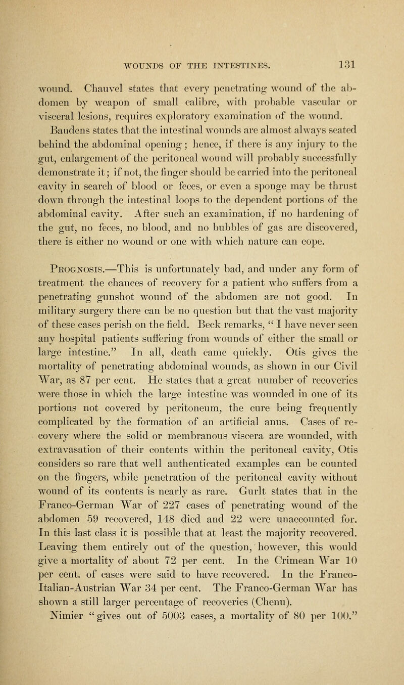 wound. Chauvel states that every penetrating wound of the al)- donien by wea})on of small calibre, with probable vascular or visceral lesions, requires exploratory examination of the wound. Baudeus states that the intestinal wounds are almost always seated behind the abdominal opening; hence, if there is any injury to tlic gut, enlargement of the peritoneal wound -will probably successfully demonstrate it; if not, the finger should be carried into the peritoneal cavity in search of blood or feces, or even a sponge may be thrust down through the intestinal loops to the dependent portions of the abdominal cavity. After such an examination, if no hardening of the gut, no feces, no blood, and no bubbles of gas are discovered, there is either no wound or one with which nature can cope. Prognosis.—This is unfortunately bad, and under any form of treatment the chances of recovery for a patient who suiFers from a penetrating gunshot wound of the abdomen are not good. In military surgery there can be no question but that the vast majority of these cases perish on the field. Beck remarks,  I have never seen any hospital patients suffering from wounds of either the small or large intestine. In all, death came quickly. Otis gives the mortality of penetrating abdominal wounds, as shown in our Civil War, as 87 per cent. He states that a great number of recoveries were those in which the large intestine w^as wounded in one of its portions not covered by peritoneum, the cure being frequently complicated by the formation of an artificial anus. Cases of re- covery where the solid or membranous viscera are wounded, with extravasation of their contents within the peritoneal cavity, Otis considers so rare that well authenticated examples can be counted on the fingers, while penetration of the peritoneal cavity without wound of its contents is nearly as rare. Gurlt states that in the Franco-German War of 227 cases of penetrating wound of the abdomen 59 recovered, 148 died and 22 were unaccounted for. In this last class it is possible that at least the majority recovered. Leaving them entirely out of the question, however, this would give a mortality of about 72 per cent. In the Crimean War 10 per cent, of cases were said to have recovered. In the Franco- Italian-Austrian War 34 per cent. The Franco-German War has shown a still larger percentage of recoveries (Chenu). Nimier gives out of 5003 cases, a mortality of 80 per 100.