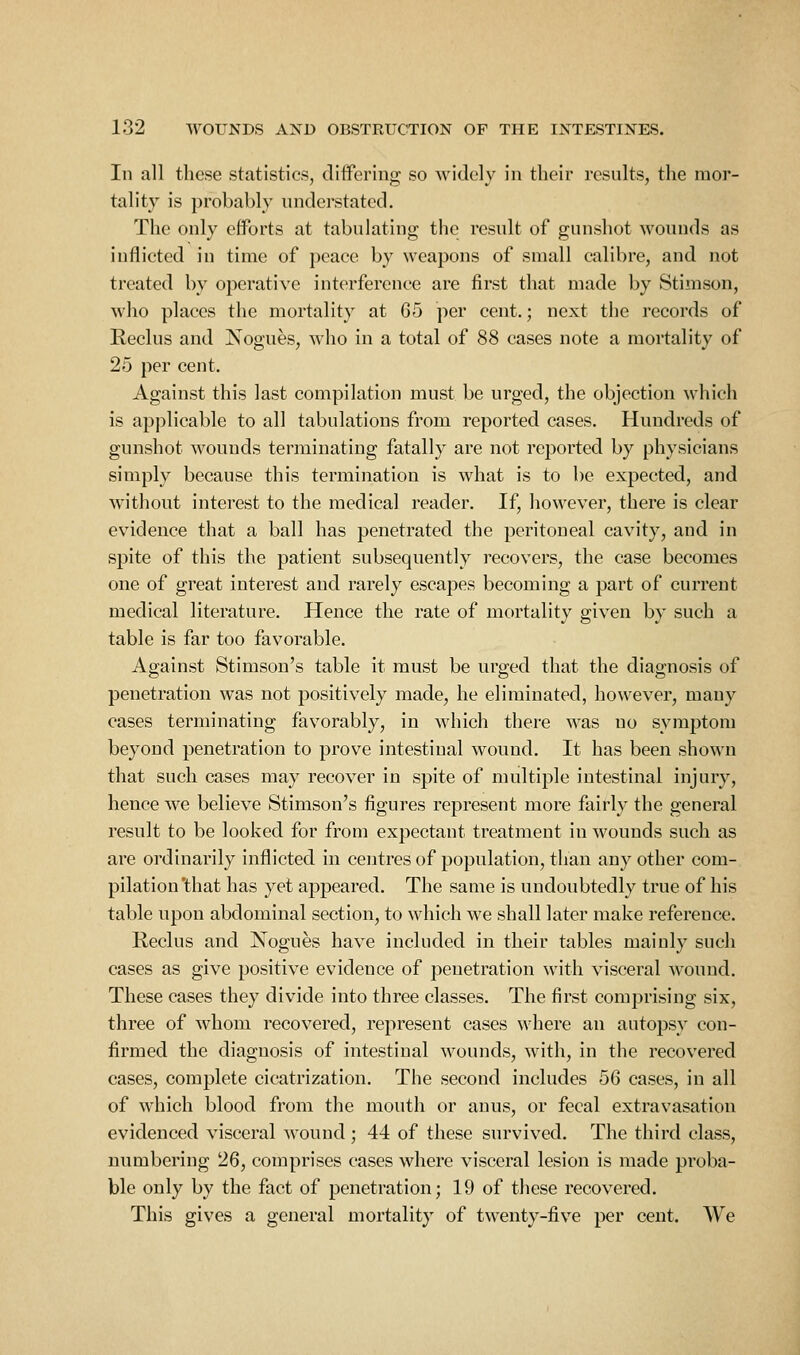 In all these statistics, differing so widely in their results, the mor- tality is probably understated. The only efforts at tabulating the result of gunshot wounds as inflicted in time of peace by weapons of small calibre, and not treated by operatiye interference are first that made by Stimson, who places the mortality at 65 per cent.; next the records of Reclus and Nogues, who in a total of 88 cases note a mortality of 25 per cent. Against this last compilation must be urged, the objection which is applicable to all tabulations from reported cases. Hundreds of gunshot wounds terminating fatally are not reported by physicians simply because this termination is what is to be expected, and without interest to the medical reader. If, howeyer, there is clear eyidence that a ball has penetrated the peritoneal cayity, and in spite of this the patient subsequently recoyers, the case becomes one of great interest and rarely escapes becoming a part of current medical literature. Hence the rate of mortality giyen by such a table is far too fayorable. Against Stimson's table it must be urged that the diagnosis of penetration was not positiyely made, he eliminated, howeyer, many cases terminating fayorably, in which there was no symptom beyond penetration to proye intestinal wound. It has been shown that such cases may recoyer in spite of multiple intestinal injury, hence we belieye Stimson's figures represent more fairly the general result to be looked for from expectant treatment in wounds such as are ordinarily inflicted in centres of population, than any other com- pilation that has yet appeared. The same is undoubtedly true of his table upon abdominal section, to which we shall later make reference. Reclus and Nogues haye included in their tables mainly such cases as give positive evidence of penetration with visceral wound. These cases they divide into three classes. The first comprising six, three of whom recovered, represent cases where an autopsy con- firmed the diagnosis of intestinal wounds, with, in the recovered cases, complete cicatrization. The second includes 56 cases, in all of which blood from the mouth or anus, or fecal extravasation evidenced visceral wound ; 44 of these survived. The third class, numbering 26, comprises cases w^here visceral lesion is made proba- ble only by the fact of penetration; 19 of these recovered. This gives a general mortality of twenty-five per cent. We