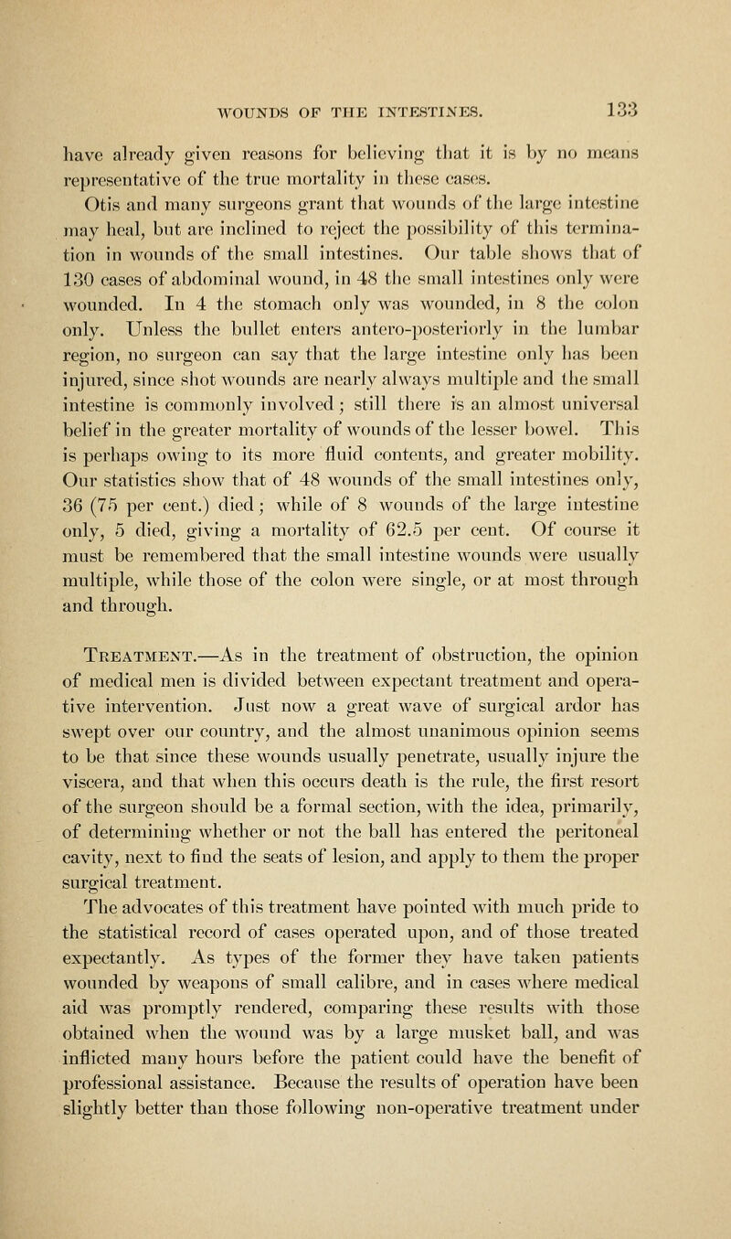 have already given reasons for believing that it is by no means representative of the true mortality in these cases. Otis and many surgeons grant that wounds of the large intestine may heal, but are inclined to reject the possibility of this termina- tion in wounds of the small intestines. Our table shows that of 130 cases of abdominal wound, in 48 the small intestines only were wounded. In 4 the stomach only was wounded, in 8 the colon only. Unless the bullet enters antero-posteriorly in the lumbar region, no surgeon can say that the large intestine only has been injured, since siiot wounds are nearly always multiple and the small intestine is commonly involved; still there is an almost universal belief in the greater mortalitv of wounds of the lesser bowel. This is perhaps owing to its more fluid contents, and greater mobility. Our statistics show that of 48 wounds of the small intestines only, 36 (75 per cent.) died; while of 8 wounds of the large intestine only, 5 died, giving a mortality of 62.5 per cent. Of course it must be remembered that the small intestine wounds were usually multiple, while those of the colon were single, or at most through and through. Treatment.—As in the treatment of obstruction, the opinion of medical men is divided between expectant treatment and opera- tive intervention. Just now a great wave of surgical ardor has swept over our country, and the almost unanimous opinion seems to be that since these wounds usually penetrate, usually injure the viscera, and that when this occurs death is the rule, the first resort of the surgeon should be a formal section, with the idea, primarily, of determining whether or not the ball has entered the peritoneal cavity, next to find the seats of lesion, and apply to them the proper surgical treatment. The advocates of this treatment have pointed with much pride to the statistical record of cases operated upon, and of those treated expectantly. As types of the former they have taken patients wounded by weapons of small calibre, and in cases where medical aid was promptly rendered, comparing these results with those obtained when the wound was by a large musket ball, and was inflicted many hours before the patient could have the benefit of professional assistance. Because the results of operation have been slightly better than those following non-operative treatment under