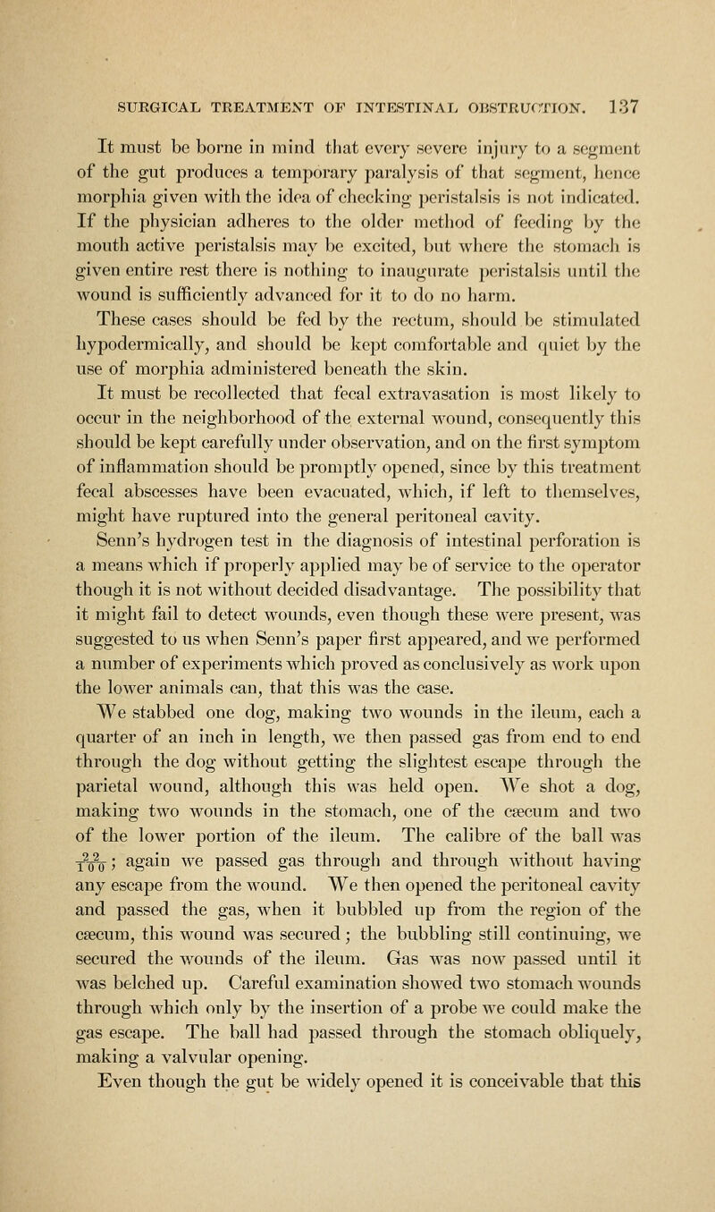 It must be borne in mind that every severe injury to a segment of the gut produces a temporary paralysis of that segment, hence morphia given with the idea of checking peristalsis is not indicated. If the physician adheres to the older method of feeding by the mouth active peristalsis may be excited, but where the stomach is given entire rest there is nothing to inaugurate peristalsis until the wound is sufficiently advanced for it to do no harm. These cases should be fed by the rectum, should be stimulated hypodermically, and should be kept comfortable and quiet by the use of morphia administered beneath the skin. It must be recollected that fecal extravasation is most likely to occur in the neighborhood of the external wound, consequently this should be kept carefully under observation, and on the first symptom of inflammation should be promptly opened, since by this treatment fecal abscesses have been evacuated, which, if left to themselves, might have ruptured into the general peritoneal cavity. Senn's hydrogen test in the diagnosis of intestinal perforation is a means which if properly applied may be of service to the operator though it is not without decided disadvantage. The possibility that it might fail to detect wounds, even though these were present, was suggested to us when Senn's paper first appeared, and we performed a number of experiments which proved as conclusively as work upon the lower animals can, that this was the case. We stabbed one dog, making two wounds in the ileum, each a quarter of an inch in length, we then passed gas from end to end through the dog without getting the slightest escape through the parietal wound, although this was held open. We shot a dog, making two wounds in the stomach, one of the caecum and two of the lower portion of the ileum. The calibre of the ball was tVt5 again we passed gas through and through without having any escape from the wound. We then opened the peritoneal cavity and passed the gas, when it bubbled up from the region of the caecum, this wound was secured; the bubbling still continuing, we secured the wounds of the ileum. Gas was now passed until it was belched up. Careful examination showed two stomach wounds through which only by the insertion of a probe we could make the gas escape. The ball had passed through the stomach obliquely, making a valvular opening. Even though the gut be widely opened it is conceivable that this