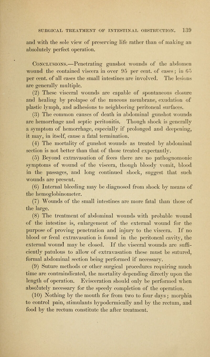 and with the sole view of preserving life rather than of making an absolutely perfect operation. Conclusions.—Penetrating gunshot wounds of the abdomen wound the contained viscera in over 95 per cent, of cases; in Go per cent, of all cases the small intestines are involved. The lesions are generally multiple. (2) These visceral wounds are capable of spontaneous closure and healing by prolapse of the mucous membrane, exudation of plastic lymph, and adhesions to neighboring peritoneal surfaces. (3) The common causes of death in abdominal gunshot wounds are hemorrhage and septic peritonitis. Though shock is generally a symptom of hemorrhage, especially if prolonged and deepening, it may, in itself, cause a fatal termination. (4) The mortality of gunshot wounds as treated by abdominal section is not better than that of those treated expectantly. (5) Beyond extravasation of feces there are no pathognomonic symptoms of wound of the viscera, though bloody vomit, blood in the passages, and long continued shock, suggest that such wounds are present. (6) Internal bleeding may be diagnosed from shock by means of the hemoglobinometer. (7) Wounds of the small intestines are more fatal than those of the large. (8) The treatment of abdominal wounds with probable wound of the intestine is, enlargement of the external wound for the purpose of proving penetration and injury to the viscera. If no blood or fecal extravasation is found in the peritoneal cavity, the external wound may be closed. If the visceral wounds are suffi- ciently patulous to allow of extravasation these must be sutured, formal abdominal section being performed if necessary. (9) Suture methods or other surgical procedures requiring much time are contraindicated, the mortality depending directly upon the length of operation. Evisceration should only be performed when absolutely necessary for the speedy completion of the operation. (10) Nothing by the mouth for from two to four days; morphia to control pain, stimulants hypodermically and by the rectum, and food by the rectum constitute the after treatment.