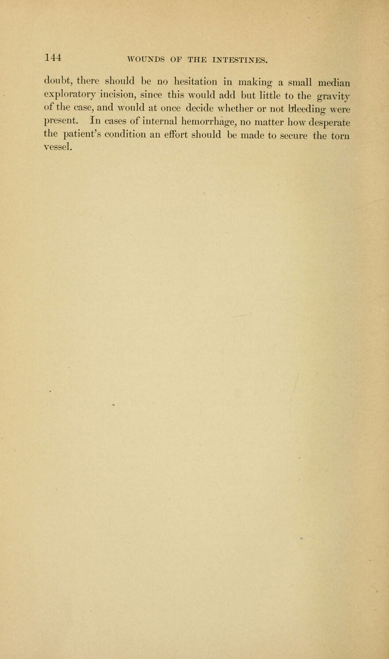 doubt, tlicre should be no hesitation in making a small median exploratory incision, since this would add but little to the gravity of the case, and would at once decide whether or not Weeding were present. In cases of internal hemorrhage, no matter how desperate the patient's condition an effort should be made to secure the torn vessel.