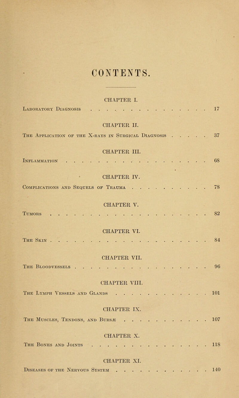 CONTENTS. CHAPTER I. Laboratory Diagnosis 17 CHAPTER IT. The Application of the X-rays in Surgical Diagnosis 37 CHAPTER III. Inflammation 68 CHAPTER IV. Complications and Sequels op Trauma 78 CHAPTER V. Tumors 82 CHAPTER VI. The Skin 84 CHAPTER VII. The Bloodvessels 96 CHAPTER VIII. The Lymph Vessels and Glands 101 CHAPTER IX. The Muscles, Tendons, and Burs^e 107 CHAPTER X. The Bones and Joints 118 CHAPTER XI. Diseases op the Nervous System 140