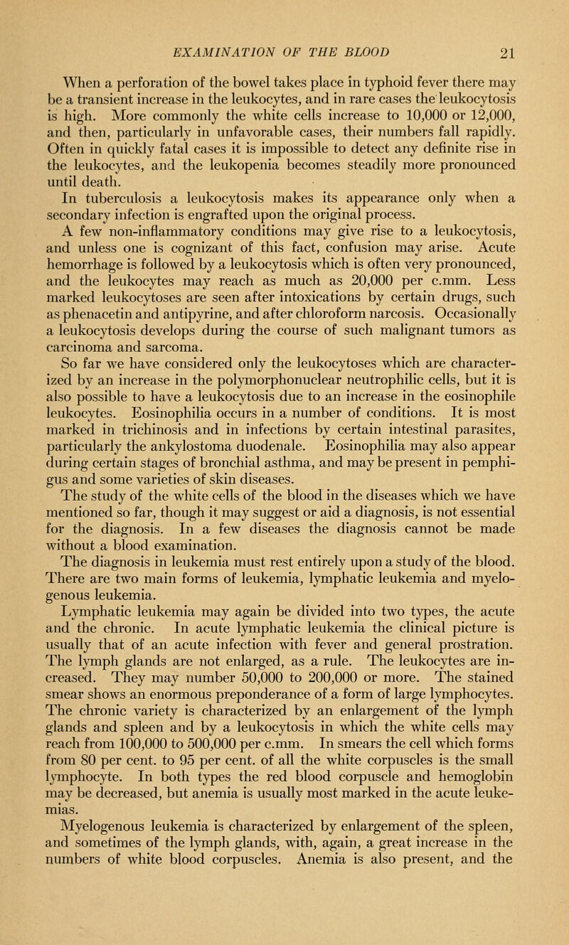 When a perforation of the bowel takes place in typhoid fever there may be a transient increase in the leukocytes, and in rare cases the leukocytosis is high. More commonly the white cells increase to 10,000 or 12,000, and then, particularly in unfavorable cases, their numbers fall rapidly. Often in quickly fatal cases it is impossible to detect any definite rise in the leukocytes, and the leukopenia becomes steadily more pronounced until death. In tuberculosis a leukocytosis makes its appearance only when a secondary infection is engrafted upon the original process. A few non-inflammatory conditions may give rise to a leukocytosis, and unless one is cognizant of this fact, confusion may arise. Acute hemorrhage is followed by a leukocytosis which is often very pronounced, and the leukocytes may reach as much as 20,000 per c.mm. Less marked leukocytoses are seen after intoxications by certain drugs, such as phenacetin and antipyrine, and after chloroform narcosis. Occasionally a leukocytosis develops during the course of such malignant tumors as carcinoma and sarcoma. So far we have considered only the leukocytoses which are character- ized by an increase in the polymorphonuclear neutrophilic cells, but it is also possible to have a leukocytosis due to an increase in the eosinophile leukocytes. Eosinophilia occurs in a number of conditions. It is most marked in trichinosis and in infections by certain intestinal parasites, particularly the ankylostoma duodenale. Eosinophilia may also appear during certain stages of bronchial asthma, and may be present in pemphi- gus and some varieties of skin diseases. The study of the white cells of the blood in the diseases which we have mentioned so far, though it may suggest or aid a diagnosis, is not essential for the diagnosis. In a few diseases the diagnosis cannot be made without a blood examination. The diagnosis in leukemia must rest entirely upon a study of the blood. There are two main forms of leukemia, lymphatic leukemia and myelo- genous leukemia. Lymphatic leukemia may again be divided into two types, the acute and the chronic. In acute lymphatic leukemia the clinical picture is usually that of an acute infection with fever and general prostration. The lymph glands are not enlarged, as a rule. The leukocytes are in- creased. They may number 50,000 to 200,000 or more. The stained smear shows an enormous preponderance of a form of large lymphocytes. The chronic variety is characterized by an enlargement of the lymph glands and spleen and by a leukocytosis in which the white cells may reach from 100,000 to 500,000 per c.mm. In smears the cell which forms from 80 per cent, to 95 per cent, of all the white corpuscles is the small lymphocyte. In both types the red blood corpuscle and hemoglobin may be decreased, but anemia is usually most marked in the acute leuke- mias. Myelogenous leukemia is characterized by enlargement of the spleen, and sometimes of the lymph glands, with, again, a great increase in the numbers of white blood corpuscles. Anemia is also present, and the