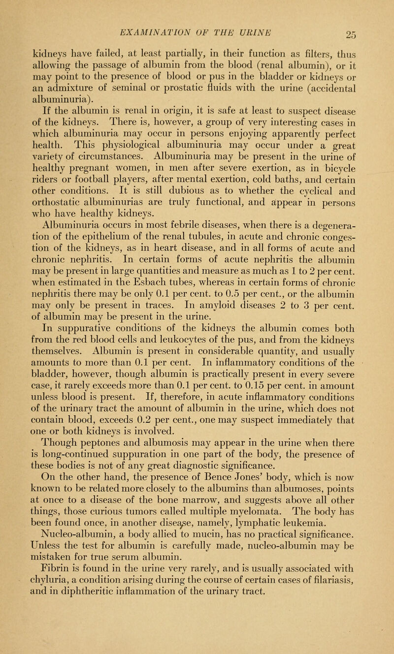 kidneys have failed, at least partially, in their function as filters, thus allowing the passage of albumin from the blood (renal albumin), or it may point to the presence of blood or pus in the bladder or kidneys or an admixture of seminal or prostatic fluids with the urine (accidental albuminuria). If the albumin is renal in origin, it is safe at least to suspect disease of the kidneys. There is, however, a group of very interesting cases in which albuminuria may occur in persons enjoying apparently perfect health. This physiological albuminuria may occur under a great variety of circumstances. Albuminuria may be present in the urine of healthy pregnant women, in men after severe exertion, as in bicycle riders or football players, after mental exertion, cold baths, and certain other conditions. It is still dubious as to whether the cyclical and orthostatic albuminurias are truly functional, and appear in persons who have healthy kidneys. Albuminuria occurs in most febrile diseases, when there is a degenera- tion of the epithelium of the renal tubules, in acute and chronic conges- tion of the kidneys, as in heart disease, and in all forms of acute and chronic nephritis. In certain forms of acute nephritis the albumin may be present in large quantities and measure as much as 1 to 2 per cent, when estimated in the Esbach tubes, whereas in certain forms of chronic nephritis there may be only 0.1 per cent, to 0.5 per cent., or the albumin may only be present in traces. In amyloid diseases 2 to 3 per cent, of albumin may be present in the urine. In suppurative conditions of the kidneys the albumin comes both from the red blood cells and leukocytes of the pus, and from the kidneys themselves. Albumin is present in considerable quantity, and usually amounts to more than 0.1 per cent. In inflammatory conditions of the bladder, however, though albumin is practically present in every severe case, it rarely exceeds more than 0.1 per cent, to 0.15 per cent, in amount unless blood is present. If, therefore, in acute inflammatory conditions of the urinary tract the amount of albumin in the urine, which does not contain blood, exceeds 0.2 per cent., one may suspect immediately that one or both kidneys is involved. Though peptones and albumosis may appear in the urine when there is long-continued suppuration in one part of the body, the presence of these bodies is not of any great diagnostic significance. On the other hand, the- presence of Bence Jones' body, which is now known to be related more closely to the albumins than albumoses, points at once to a disease of the bone marrow, and suggests above all other things, those curious tumors called multiple myelomata. The body has been found once, in another dise^e, namely, lymphatic leukemia. Nucleo-albumin, a body allied to mucin, has no practical significance. Unless the test for albumin is carefully made, nucleo-albumin may be mistaken for true serum albumin. Fibrin is found in the urine very rarely, and is usually associated with chyluria, a condition arising during the course of certain cases of filariasis, and in diphtheritic inflammation of the urinary tract.