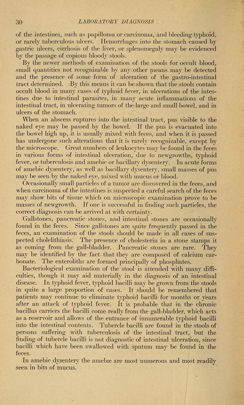 of the intestines, such as papilloma or carcinoma, and bleeding typhoid, or rarely tuberculous ulcers. Hemorrhages into the stomach caused by gastric ulcers, cirrhosis of the liver, or splenomegaly may be evidenced by the passage of copious bloody stools. By the newer methods of examination of the stools for occult blood, small quantities not recognizable by any other means may be detected and the presence of some form of ulceration of the gastro-intestinal tract determined. By this means it can be shown that the stools contain occult blood in many cases of typhoid fever, in ulcerations of the intes- tines due to intestinal parasites, in many acute inflammations of the intestinal tract, in ulcerating tumors of the large and small bowel, and in ulcers of the stomach. When an abscess ruptures into the intestinal tract, pus visible to the naked eye may be passed by the bowel. If the pus is evacuated into the bowel high up, it is usually mixed with feces, and when it is passed has undergone such alterations that it is rarely recognizable, except by the microscope. Great numbers of leukocytes may be found in the feces in various forms of intestinal ulceration, due to newgrowths, typhoid fever, or tuberculosis and amebic or bacillary dysentery. In acute forms of amebic dysentery, as well as bacillary dysentery, small masses of pus may be seen by the naked eye, mixed with mucus or blood. Occasionally small particles of a tumor are discovered in the feces, and when carcinoma of the intestines is suspected a careful search of the feces may show bits of tissue which on microscopic examination prove to be masses of newgrowth. If one is successful in finding such particles, the correct diagnosis can be arrived at with certainty. Gallstones, pancreatic stones, and intestinal stones are occasionally found in the feces. Since gallstones are quite frec(uently passed in the feces, an examination of the stools should be made in all cases of sus- pected cholelithiasis. The presence of cholesterin in a stone stamps it as coming from the gall-bladder. Pancreatic stones are rare. They may be identified by the fact that they are composed of calcium car- bonate. The enteroliths are formed principally of phosphates. Bacteriological examination of the stool is attended with many diflfi- culties, though it may aid materially in the diagnosis of an intestinal disease. In typhoid fever, typhoid bacilli may be grown from the stools in quite a large proportion of cases. It should be remembered that patients may continue to eliminate typhoid bacilli for months or years after an attack of typhoid fever. It is probable that in the chronic bacillus carriers the bacilli come really from the gall-bladder, which acts as a reservoir and allows of the entrance of innumerable typhoid bacilli into the intestinal contents. Tubercle bacilli are found in the stools of persons suffering with tuberculosis of the intestinal tract, but the finding of tubercle bacilli is not diagnostic of intestinal ulceration, since bacilli which have been swallowed with sputum may be found in the feces. In amebic dysentery the amebse are most numerous and most readily seen in bits of mucus.