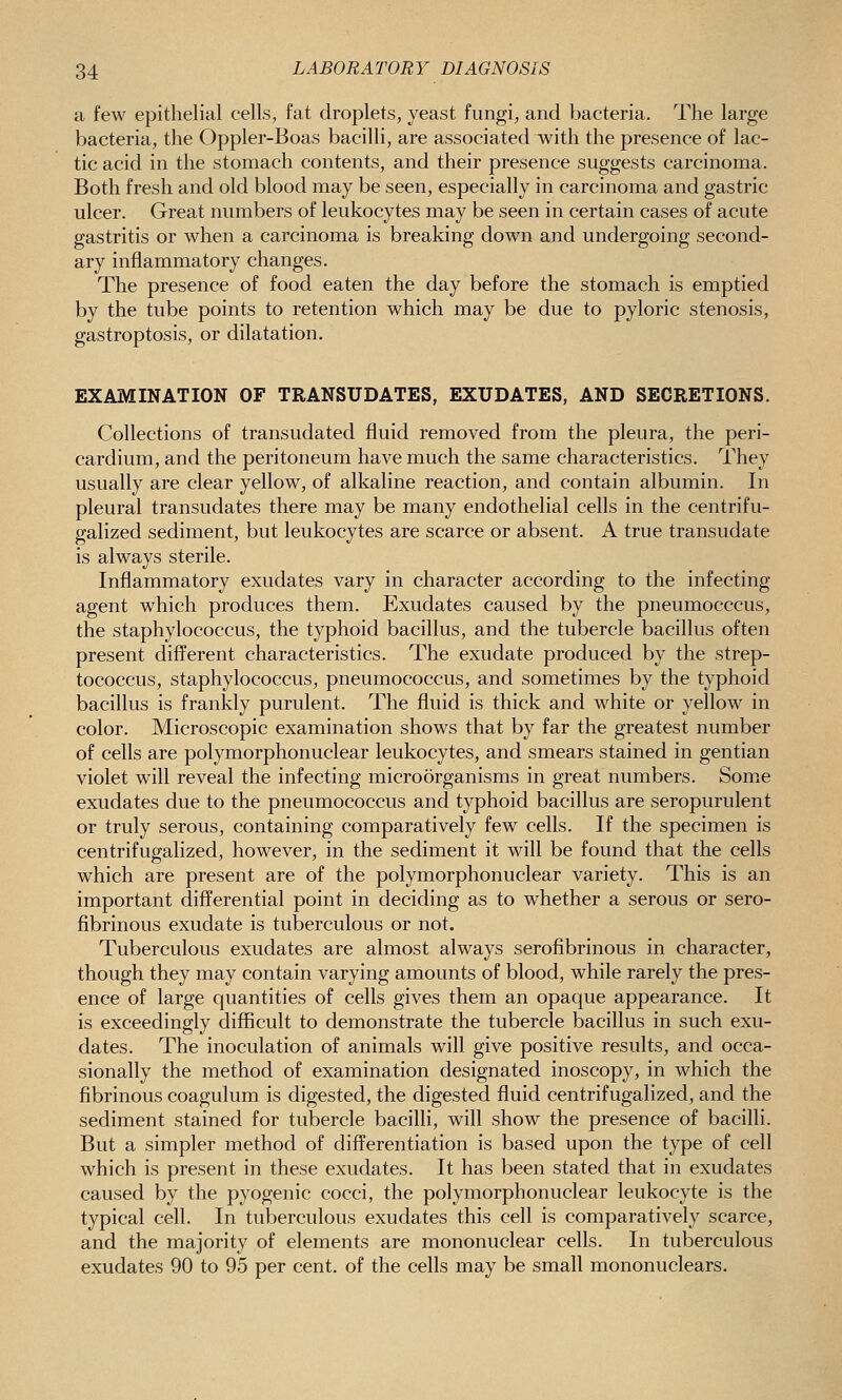 a few epithelial cells, fat droplets, yeast fungi, and bacteria. The large bacteria, the Oppler-Boas bacilli, are associated with the presence of lac- tic acid in the stomach contents, and their presence suggests carcinoma. Both fresh and old blood may be seen, especially in carcinoma and gastric ulcer. Great numbers of leukocytes may be seen in certain cases of acute gastritis or when a carcinoma is breaking down and undergoing second- ary inflammatory changes. The presence of food eaten the day before the stomach is emptied by the tube points to retention which may be due to pyloric stenosis, gastroptosis, or dilatation. EXAMINATION OF TRANSUDATES, EXUDATES, AND SECRETIONS. Collections of transudated fluid removed from the pleura, the peri- cardium, and the peritoneum have much the same characteristics. They usually are clear yellow, of alkaline reaction, and contain albumin. In pleural transudates there may be many endothelial cells in the centrifu- galized sediment, but leukocytes are scarce or absent. A true transudate is always sterile. Inflammatory exudates vary in character according to the infecting agent which produces them. Exudates caused by the pneumocccus, the staphylococcus, the typhoid bacillus, and the tubercle bacillus often present different characteristics. The exudate produced by the strep- tococcus, staphylococcus, pneumococcus, and sometimes by the typhoid bacillus is frankly purulent. The fluid is thick and white or yellow in color. Microscopic examination shows that by far the greatest number of cells are polymorphonuclear leukocytes, and smears stained in gentian violet will reveal the infecting microorganisms in great numbers. Some exudates due to the pneumococcus and typhoid bacillus are seropurulent or truly serous, containing comparatively few cells. If the specimen is centrifugalized, however, in the sediment it will be found that the cells which are present are of the polymorphonuclear variety. This is an important differential point in deciding as to whether a serous or sero- fibrinous exudate is tuberculous or not. Tuberculous exudates are almost always serofibrinous in character, though they may contain varying amounts of blood, while rarely the pres- ence of large quantities of cells gives them an opaque appearance. It is exceedingly difficult to demonstrate the tubercle bacillus in such exu- dates. The inoculation of animals will give positive results, and occa- sionally the method of examination designated inoscopy, in which the fibrinous coagulum is digested, the digested fluid centrifugalized, and the sediment stained for tubercle bacilli, will show the presence of bacilli. But a simpler method of differentiation is based upon the type of cell which is present in these exudates. It has been stated that in exudates caused by the pyogenic cocci, the polymorphonuclear leukocyte is the typical cell. In tuberculous exudates this cell is comparatively scarce, and the majority of elements are mononuclear cells. In tuberculous exudates 90 to 95 per cent, of the cells may be small mononuclears.