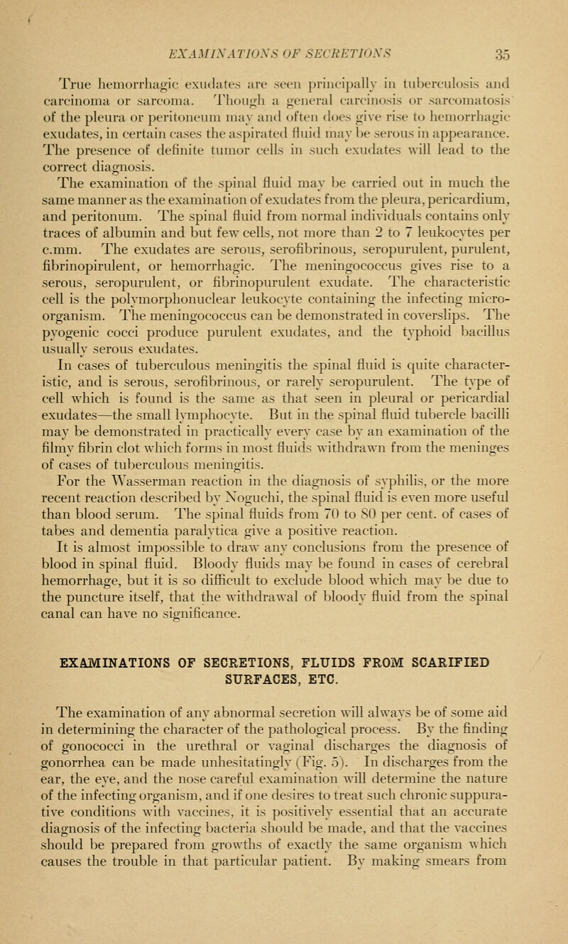 True hemorrhagic exiuhites are seen principally in tuberciilosi.s and carcinoma or sarcoma. Though a general carcinosis or sarcomatosis of the pleiu'a or peritoneum may and often does give rise to hemorrhagic exudates, in certain cases the aspirated fluid may be serous in appearance. The presence of definite tumor cells in such exudates will lead to the correct diagnosis. The examination of the spinal fluid may be carried out in much the same manner as the examination of exudates from the pleura, pericardium, and peritonum. The spinal fluid from normal individuals contains only traces of albumin and but few cells, not more than 2 to 7 leukocytes per c.mm. The exudates are serous, serofibrinous, seropurulent, purulent, fibrinopirulent, or hemorrhagic. The meningococcus gives rise to a serous, seropurulent, or fibrinopurulent exudate. The characteristic cell is the polymorphonuclear leukocyte containing the infecting micro- organism. The meningococcus can be demonstrated in coverslips. The pyogenic cocci produce purulent exudates, and the typhoid bacillus usually serous exudates. In cases of tuberculous meningitis the spinal fluid is quite character- istic, and is serous, serofibrinous, or rarely seropurulent. The type of cell which is found is the same as that seen in pleural or pericardial exudates—the small lymphocyte. But in the spinal fluid tubercle bacilli may be demonstrated in practically every case by an examination of the filmy fibrin clot which forms in most fluids withdrawn from the meninges of cases of tuberculous meningitis. For the Wasserman reaction in the diagnosis of syphilis, or the more recent reaction described by Noguchi, the spinal fluid is even more useful than blood serum. The spinal fluids from 70 to SO per cent, of cases of tabes and dementia paralytica give a positive reaction. It is almost impossible to draw any conclusions from the presence of blood in spinal fluid. Bloody fluids may be found in cases of cerebral hemorrhage, but it is so difficult to exclude blood which may be due to the puncture itself, that the withdrawal of bloody fluid from the spinal canal can have no significance. EXAMINATIONS OF SECRETIONS, FLUIDS FROM SCARIFIED SURFACES, ETC. The examination of any abnormal secretion will always be of some aid in determining the character of the pathological process. By the finding of gonococci in the urethral or vaginal discharges the diagnosis of gonorrhea can be made unhesitatingly (Fig. o). In discharges from the ear, the eye, and the nose careful examination will determine the nature of the infecting organism, and if one desires to treat such chronic suppura- tive conditions with vaccines, it is positively essential that an accurate diagnosis of the infecting bacteria should be made, and that the vaccines should be prepared from growths of exactly the same organism which causes the trouble in that particular patient. By making smears from