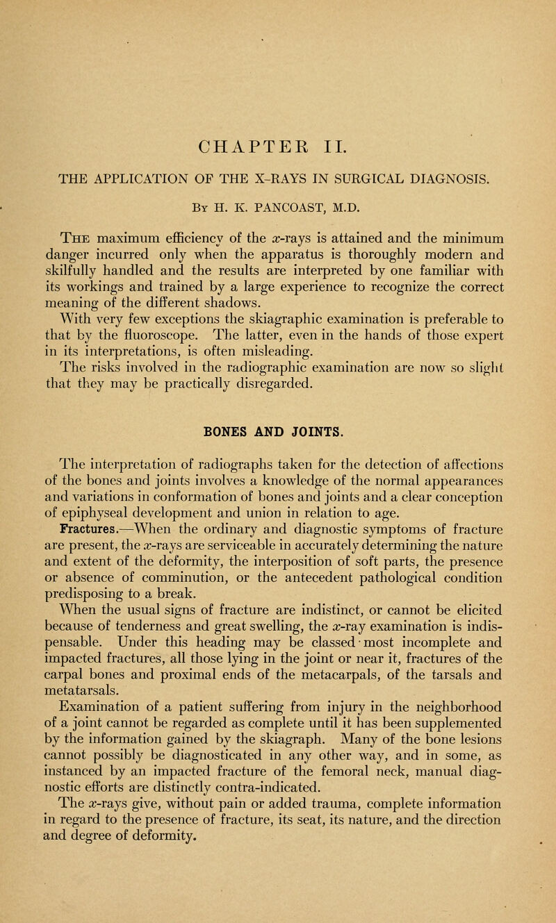 THE APPLICATION OP THE X-RAYS IN SURGICAL DIAGNOSIS. By H. K. PANCOAST, M.D. The maximum efficiency of the rc-rays is attained and the minimum danger incurred only when the apparatus is thoroughly modern and skilfully handled and the results are interpreted by one familiar with its workings and trained by a large experience to recognize the correct meaning of the different shadows. With very few exceptions the skiagraphic examination is preferable to that by the fluoroscope. The latter, even in the hands of those expert in its interpretations, is often misleading. The risks involved in the radiographic examination are now so slight that they may be practically disregarded. BONES AND JOINTS. The interpretation of radiographs taken for the detection of affections of the bones and joints involves a knowledge of the normal appearances and variations in conformation of bones and joints and a clear conception of epiphyseal development and union in relation to age. Fractures.—When the ordinary and diagnostic symptoms of fracture are present, the a;-rays are serviceable in accurately determining the nature and extent of the deformity, the interposition of soft parts, the presence or absence of comminution, or the antecedent pathological condition predisposing to a break. When the usual signs of fracture are indistinct, or cannot be elicited because of tenderness and great swelling, the x-ray examination is indis- pensable. Under this heading may be classed most incomplete and impacted fractures, all those lying in the joint or near it, fractures of the carpal bones and proximal ends of the metacarpals, of the tarsals and metatarsals. Examination of a patient suffering from injury in the neighborhood of a joint cannot be regarded as complete until it has been supplemented by the information gained by the skiagraph. Many of the bone lesions cannot possibly be diagnosticated in any other way, and in some, as instanced by an impacted fracture of the femoral neck, manual diag- nostic efforts are distinctly contra-indicated. The ic-rays give, without pain or added trauma, complete information in regard to the presence of fracture, its seat, its nature, and the direction and degree of deformity.