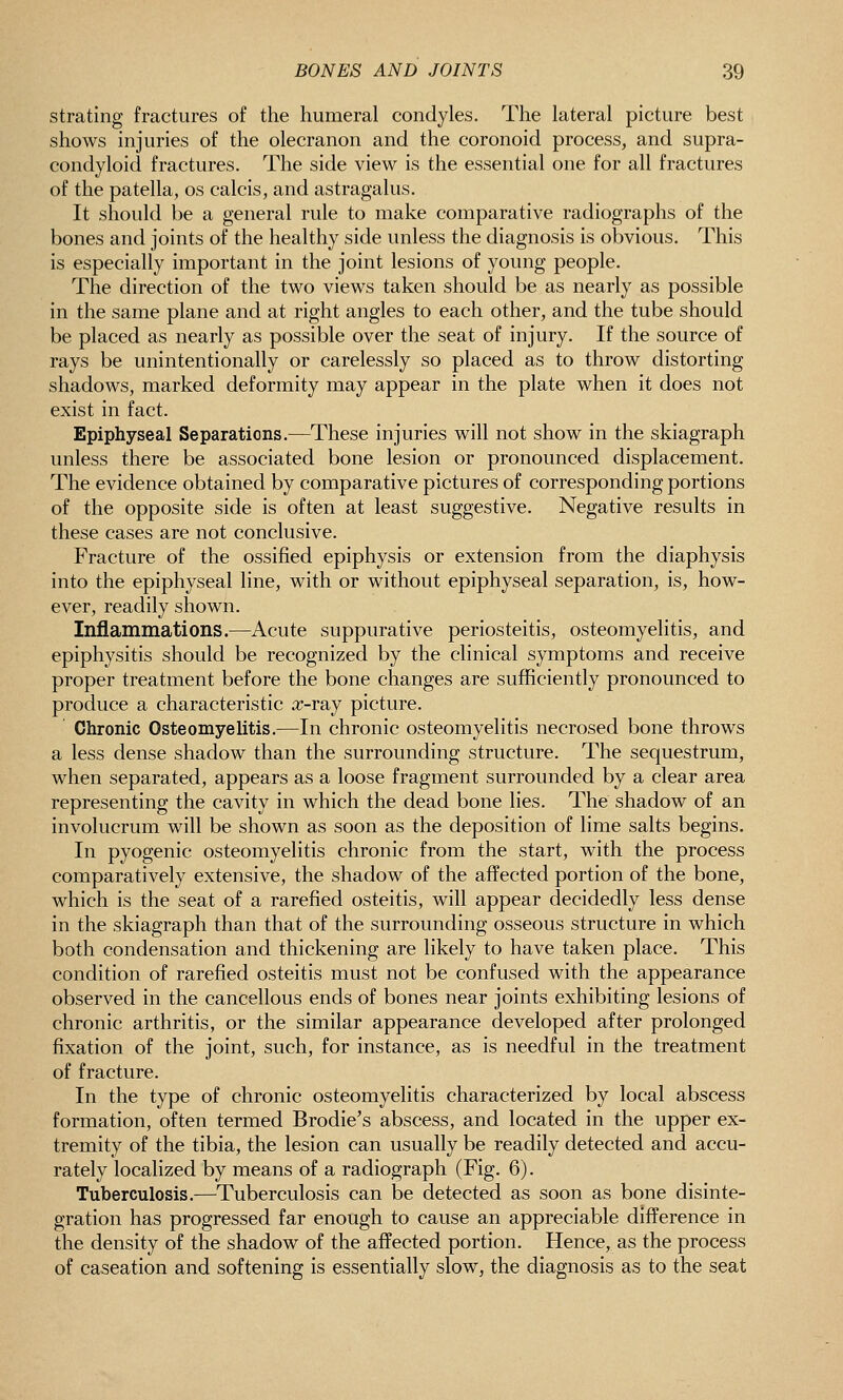 strating fractures of the humeral condyles. The lateral picture best shows injuries of the olecranon and the coronoid process, and supra- condyloid fractures. The side view is the essential one for all fractures of the patella, os calcis, and astragalus. It should be a general rule to make comparative radiographs of the bones and joints of the healthy side unless the diagnosis is obvious. This is especially important in the joint lesions of young people. The direction of the two views taken should be as nearly as possible in the same plane and at right angles to each other, and the tube should be placed as nearly as possible over the seat of injury. If the source of rays be unintentionally or carelessly so placed as to throw distorting shadows, marked deformity may appear in the plate when it does not exist in fact. Epiphyseal Separations.—These injuries will not show in the skiagraph unless there be associated bone lesion or pronounced displacement. The evidence obtained by comparative pictures of corresponding portions of the opposite side is often at least suggestive. Negative results in these cases are not conclusive. Fracture of the ossified epiphysis or extension from the diaphysis into the epiphyseal line, with or without epiphyseal separation, is, how- ever, readily shown. Inflammations.—Acute suppurative periosteitis, osteomyelitis, and epiphysitis should be recognized by the clinical symptoms and receive proper treatment before the bone changes are sufficiently pronounced to produce a characteristic a^-ray picture. Chronic Osteomyehtis.—In chronic osteomyelitis necrosed bone throws a less dense shadow than the surrounding structure. The sequestrum, when separated, appears as a loose fragment surrounded by a clear area representing the cavity in which the dead bone lies. The shadow of an involucrum will be shown as soon as the deposition of lime salts begins. In pyogenic osteomyelitis chronic from the start, with the process comparatively extensive, the shadow of the affected portion of the bone, which is the seat of a rarefied osteitis, will appear decidedly less dense in the skiagraph than that of the surrounding osseous structure in which both condensation and thickening are likely to have taken place. This condition of rarefied osteitis must not be confused with the appearance observed in the cancellous ends of bones near joints exhibiting lesions of chronic arthritis, or the similar appearance developed after prolonged fixation of the joint, such, for instance, as is needful in the treatment of fracture. In the type of chronic osteomyelitis characterized by local abscess formation, often termed Brodie's abscess, and located in the upper ex- tremity of the tibia, the lesion can usually be readily detected and accu- rately localized by means of a radiograph (Fig. 6). Tuberculosis.—Tuberculosis can be detected as soon as bone disinte- gration has progressed far enough to cause an appreciable difference in the density of the shadow of the affected portion. Hence, as the process of caseation and softening is essentially slow, the diagnosis as to the seat