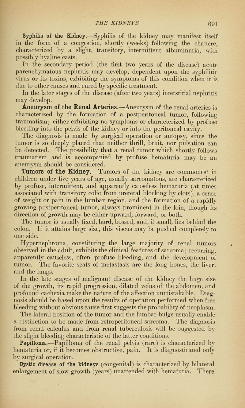Syphilis of the Kidney.—Syphilis of the kidney may manifest itself in the form of a congestion, shortly (weeks) following the chancre, characterized by a slight, transitory, intermittent albuminuria, with possibly hyaline casts. In the secondary period (the first two years of the disease) acute parenchymatous nephritis may develop, dependent upon the syphilitic virus or its toxins, exhibiting the symptoms of this condition when it is due to other causes and cured by specific treatment. In the later stages of the disease (after two years) interstitial nephritis may develop. Aneurysm of the Renal Arteries.—Aneurysm of the renal arteries is characterized by the formation of a postperitoneal tumor, following traumatism; either exhibiting no symptoms or characterized by profuse bleeding into the pelvis of the kidney or into the peritoneal cavity. The diagnosis is made by surgical operation or autopsy, since the tumor is so deeply placed that neither thrill, bruit, nor pulsation can be detected. The possibility that a renal tumor which shortly follows traumatism and is accompanied by profuse hematuria may be an aneurysm should be considered. Tumors of the Kidney.—^Tumors of the kidney are commonest in children under five years of age, usually sarcomatous, are characterized by profuse, intermittent, and apparently causeless hematuria (at times associated with transitory colic from ureteral blocking by clots), a sense of weight or pain in the lumbar region, and the formation of a rapidly growing postperitoneal tumor, always prominent in the loin, though its direction of growth may be either upward, forward, or both. The tumor is usually fixed, hard, bossed, and, if small, lies behind the colon. If it attains large size, this viscus may be pushed completely to one side. Hypernephroma, constituting the large majority of renal tumors observed in the adult, exhibits the clinical features of sarcoma; recurring, apparently causeless, often profuse bleeding, and the development of tumor. The favorite seats of metastasis are the long bones, the liver, and the lungs. In the late stages of malignant disease of the kidney the huge size of the growth, its rapid progression, dilated veins of the abdomen, and profound cachexia make the nature of the affection unmistakable. Diag- nosis should be based upon the results of operation performed when free bleeding without obvious cause first suggests the probability of neoplasm. The lateral position of the tumor and the lumbar bulge usually enable a distinction to be made from retroperitoneal sarcoma. The diagnosis from renal calculus and from renal tuberculosis will be suggested by the slight bleeding characteristic of the latter conditions. Papilloma.—Papilloma of the renal pelvis (rare) is characterized by hematuria or, if it becomes obstructive, pain. It is diagnosticated only by surgical operation. Cystic disease of the kidneys (congenital) is characterized by bilateral enlargement of slow growth (years) unattended with hematuria. There